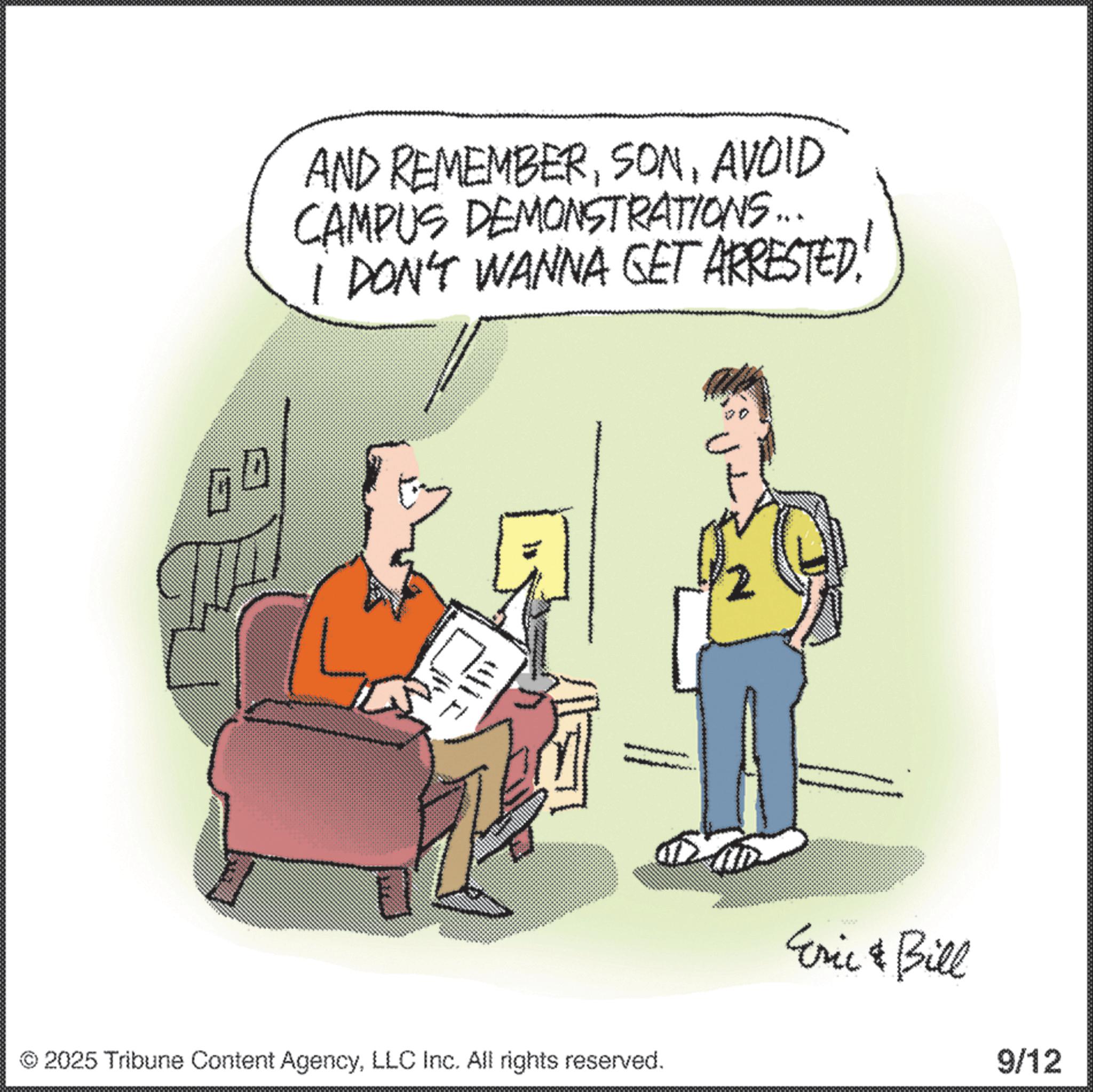Fiction OCR: D AND REMEMBERAVOID CAMPUS DEMONSTRATIONS... I DON'T WANNA GET ARRESTED! © 2025 Tribune Content AgencyLLC Inc. All rights reserved. Eric & Bill 9/12 D AND REMEMBERAVOID CAMPUS DEMONSTRATIONS ... I DON'T WANNA GET ARRESTED ! © 2025 Tribune Content AgencyLLC Inc. All rights reserved . Eric & Bill 9/12