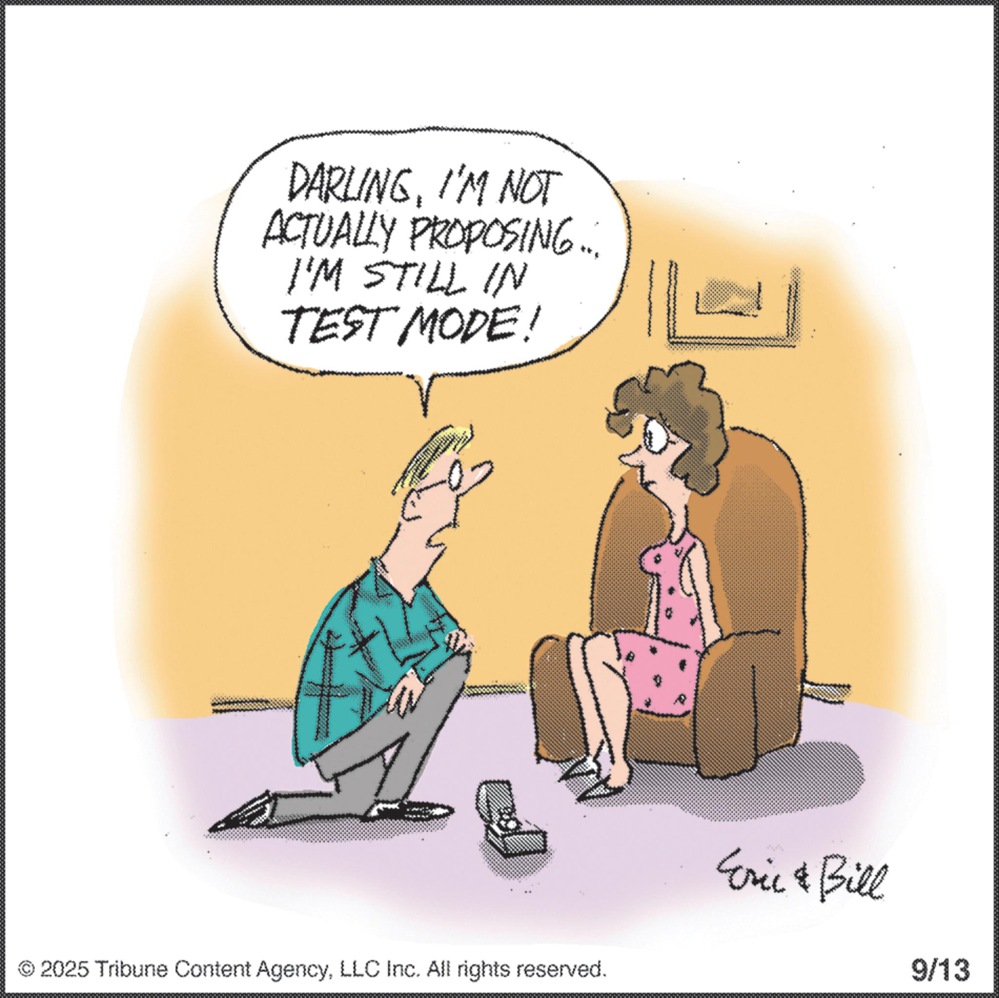 Fiction OCR: DARLINGI'M NOT ACTUALLY PROPOSING... I'M STILL IN TEST MODE! 2025 Tribune Content AgencyLLC Inc. All rights reserved. Eric & Bill 9/13 DARLINGI'M NOT ACTUALLY PROPOSING ... I'M STILL IN TEST MODE ! 2025 Tribune Content AgencyLLC Inc. All rights reserved . Eric & Bill 9/13