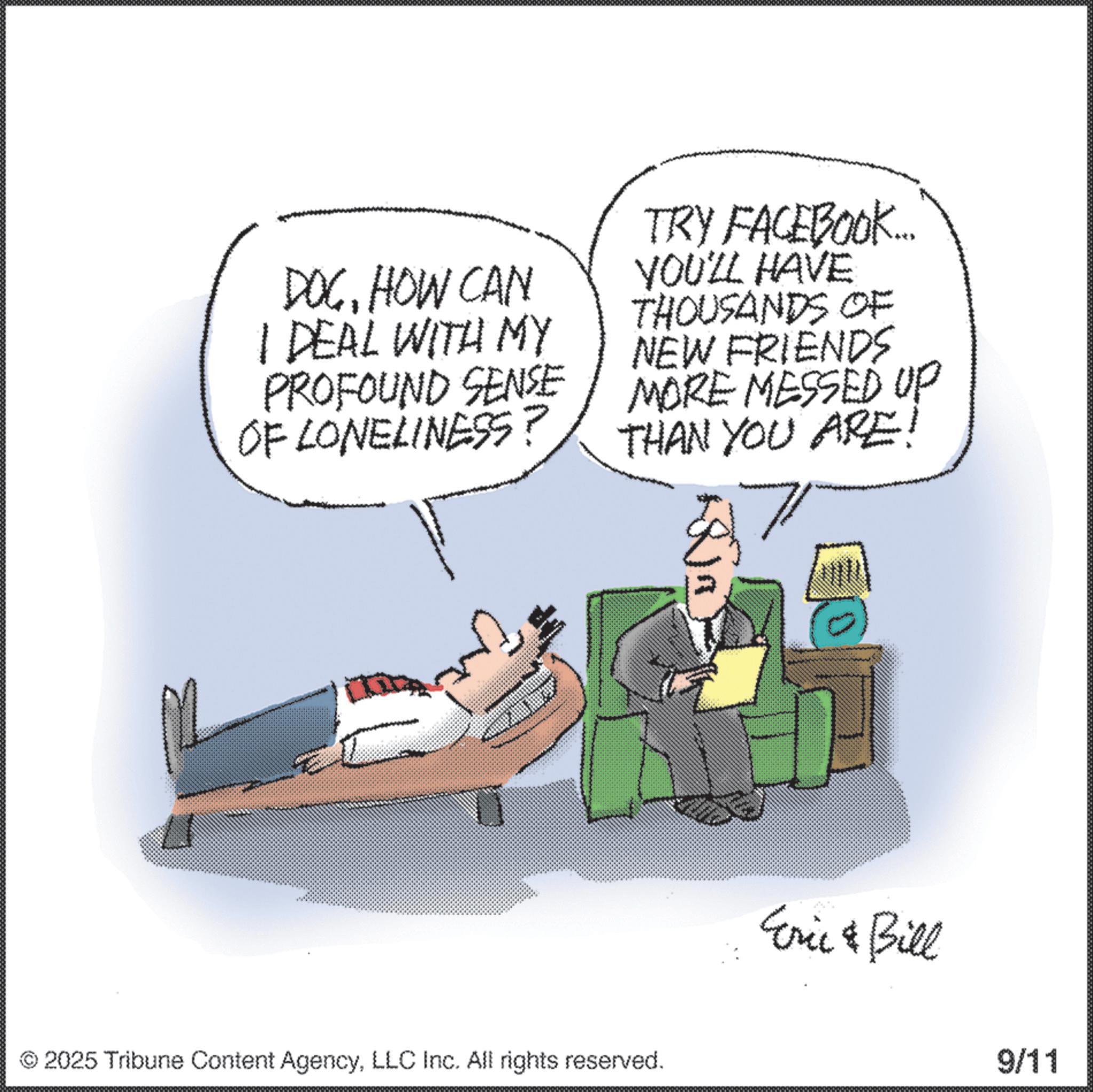 Debate OCR: DOCHOW CAN I DEAL WITH MY PROFOUND SENSE OF LONELINESS? TRY FACEBOOK... YOU'LL HAVE THOUSANDS OF NEW FRIENDS MORE MESSED UP THAN YOU ARE! M 2025 Tribune Content AgencyLLC Inc. All rights reserved. 0 Eric & Bill 9/11 DOCHOW CAN I DEAL WITH MY PROFOUND SENSE OF LONELINESS ? TRY FACEBOOK ... YOU'LL HAVE THOUSANDS OF NEW FRIENDS MORE MESSED UP THAN YOU ARE ! M 2025 Tribune Content AgencyLLC Inc. All rights reserved . 0 Eric & Bill 9/11