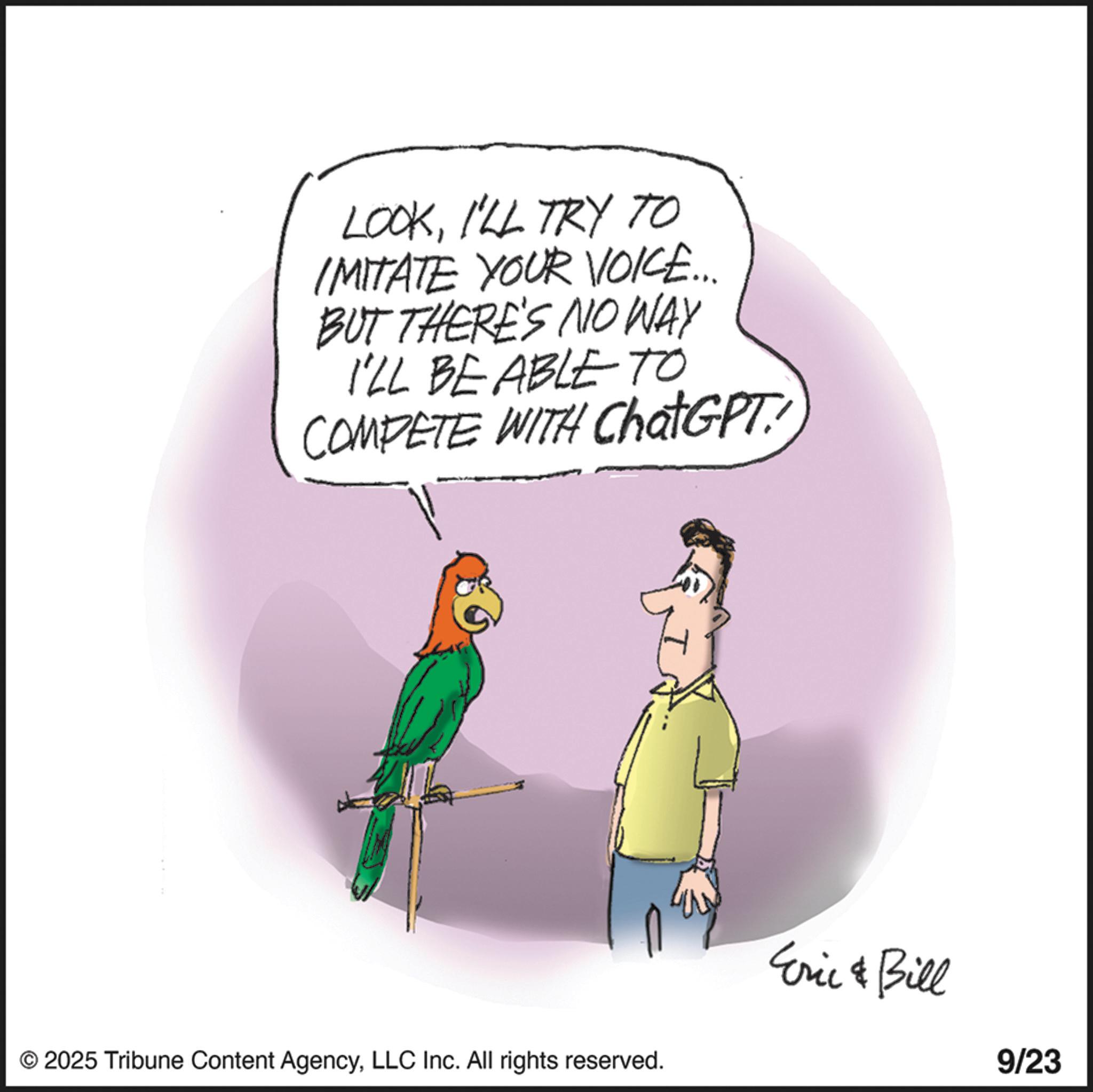 Tail OCR: LOOKI'LL TRY TO IMITATE YOUR VOICE... BUT THERE'S NO WAY I'LL BE ABLE TO COMPETE WITH ChatGPT © 2025 Tribune Content AgencyLLC Inc. All rights reserved. Eric & Bill 9/23 LOOKI'LL TRY TO IMITATE YOUR VOICE ... BUT THERE'S NO WAY I'LL BE ABLE TO COMPETE WITH ChatGPT © 2025 Tribune Content AgencyLLC Inc. All rights reserved . Eric & Bill 9/23