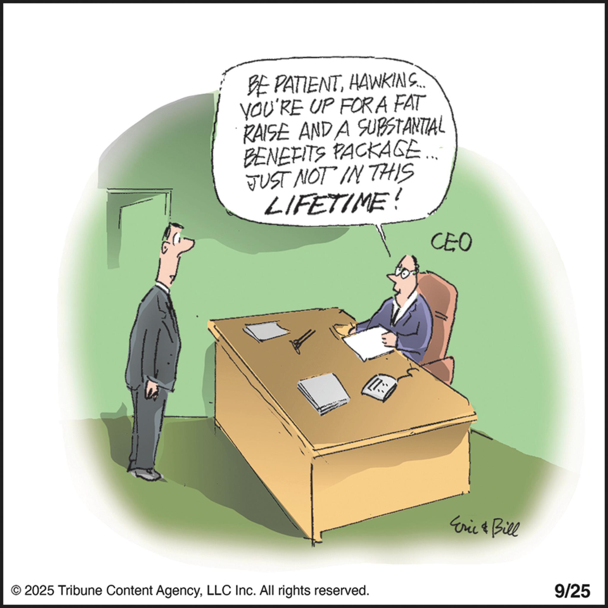 Businessperson OCR: BE PATIENTHAWKINS. YOU'RE UP FOR A FAT RAISE AND A SUBSTANTIAL BENEFITS PACKAGE JUST NOT IN THIS LIFETIME! CEO © 2025 Tribune Content AgencyLLC Inc. All rights reserved. Eric Bill 9/25 BE PATIENTHAWKINS . YOU'RE UP FOR A FAT RAISE AND A SUBSTANTIAL BENEFITS PACKAGE JUST NOT IN THIS LIFETIME ! CEO © 2025 Tribune Content AgencyLLC Inc. All rights reserved . Eric Bill 9/25