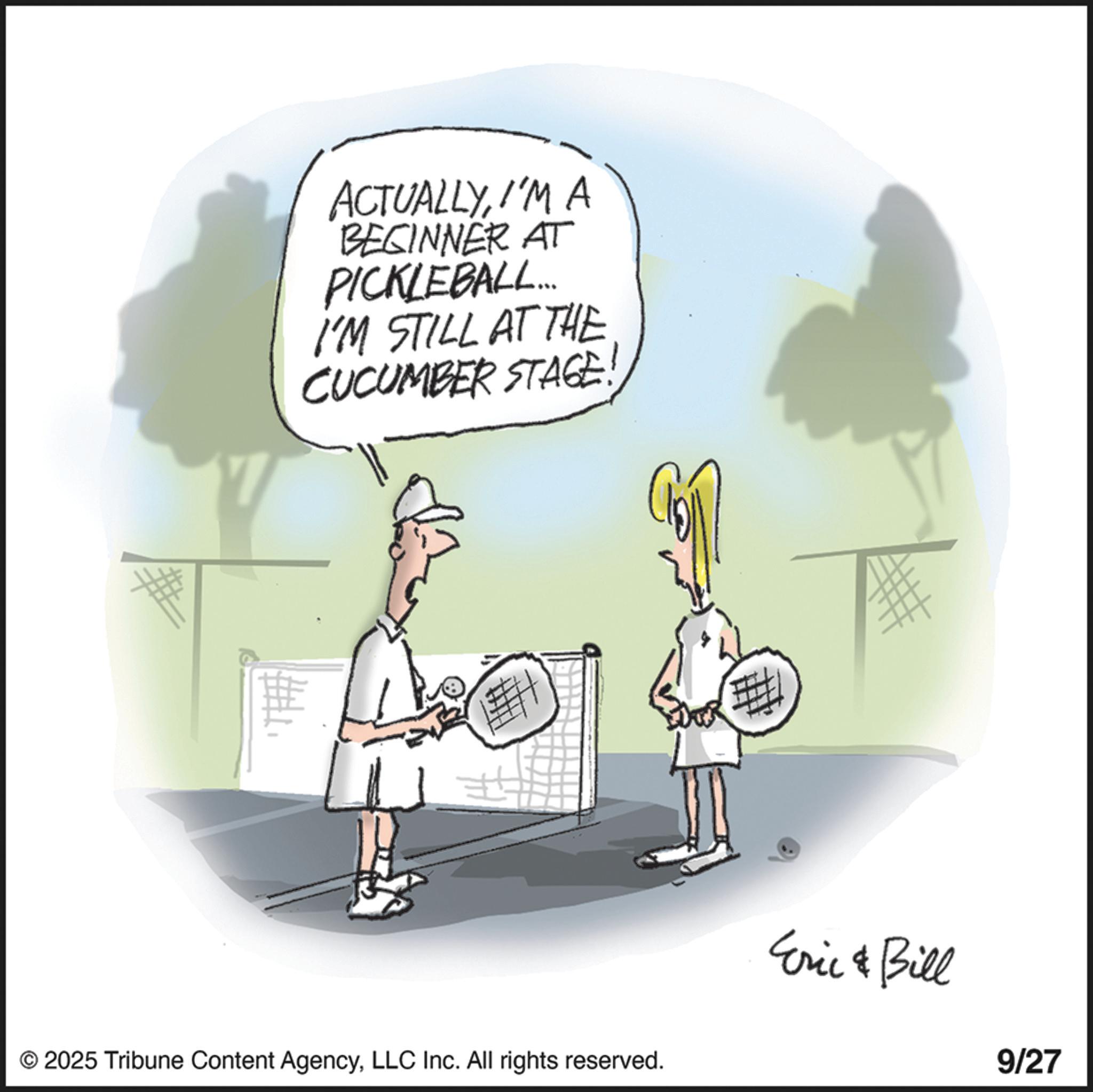 Racquet sport OCR: ACTUALLYI'M A BEGINNER AT PICKLEBALL... I'M STILL AT THE CUCUMBER STAGE! # © 2025 Tribune Content AgencyLLC Inc. All rights reserved. Eric & Bill 9/27 ACTUALLYI'M A BEGINNER AT PICKLEBALL ... I'M STILL AT THE CUCUMBER STAGE ! # © 2025 Tribune Content AgencyLLC Inc. All rights reserved . Eric & Bill 9/27