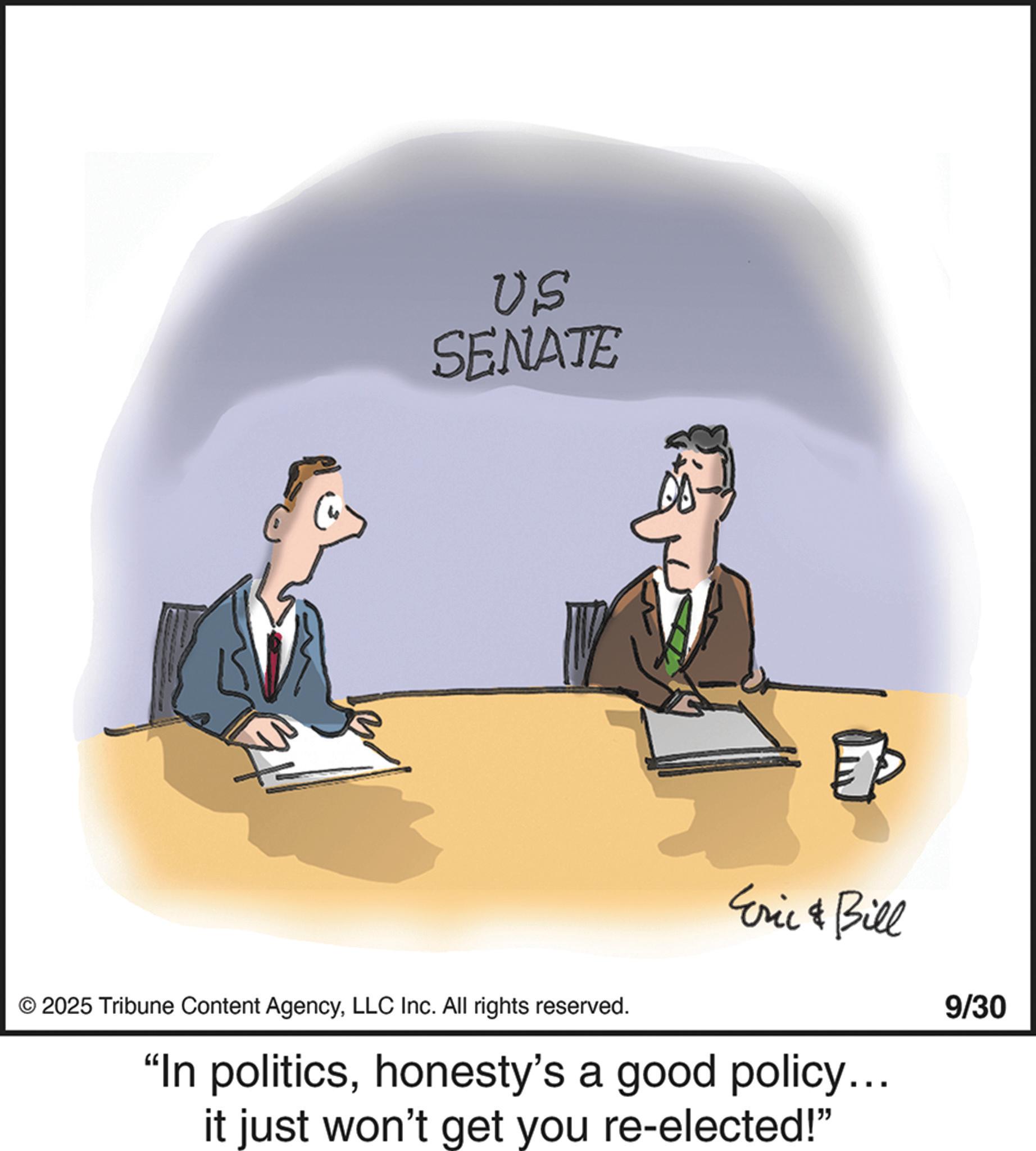 Businessperson OCR: US SENATE © 2025 Tribune Content AgencyLLC Inc. All rights reserved. Eric & Bill "In politicshonesty's a good policy... it just won't get you re-elected!" 9/30 US SENATE © 2025 Tribune Content AgencyLLC Inc. All rights reserved . Eric & Bill " In politicshonesty's a good policy ... it just won't get you re - elected ! " 9/30