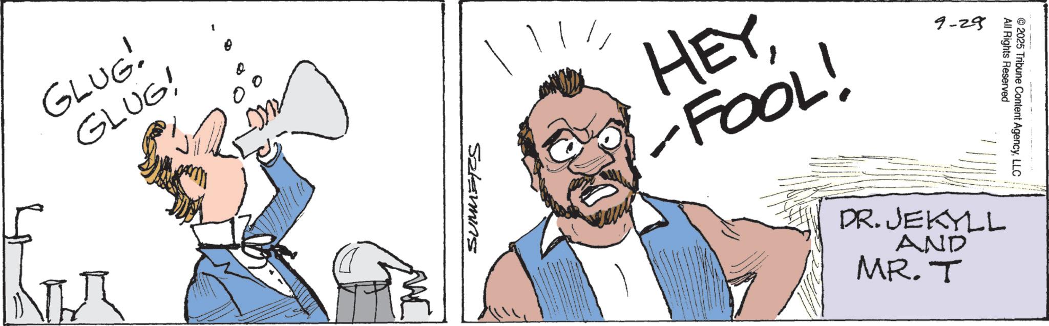 Comic book OCR: GLUG! GLUG! ??? SUMMERS HEYFOOL! 9-29 All Rights Reserved ©2025 Tribune Content AgencyLLC DR. JEKYLL AND MR.T GLUG ! GLUG ! ??? SUMMERS HEYFOOL ! 9-29 All Rights Reserved © 2025 Tribune Content AgencyLLC DR . JEKYLL AND MR.T