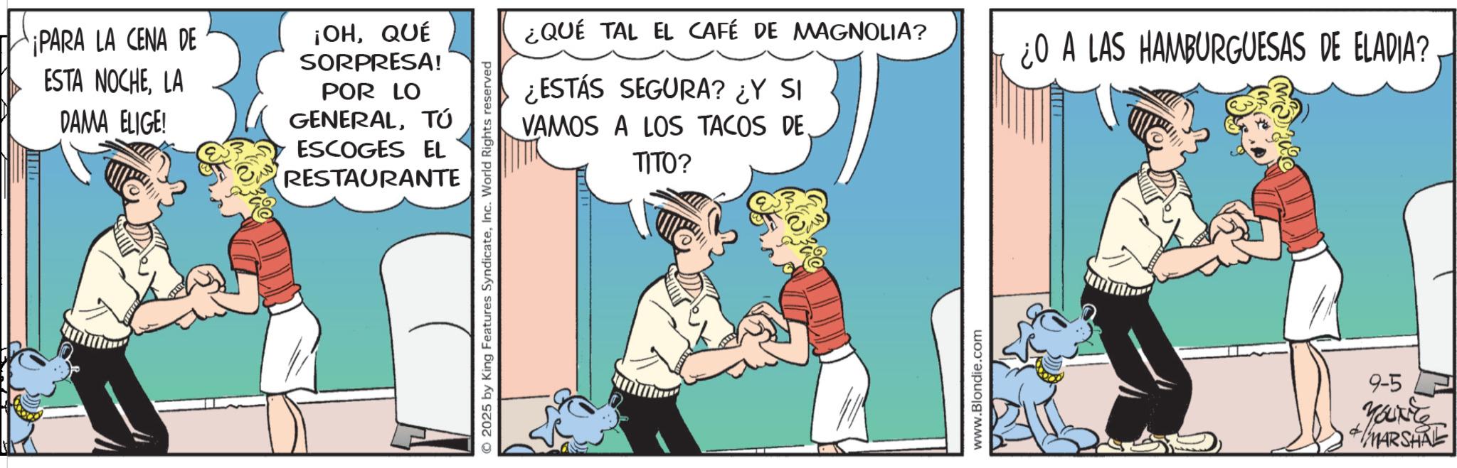 Publication OCR: ¡PARA LA CENA DE ESTA NOCHELA DAMA ELIGE! ¡OHQUÉ SORPRESA! POR LO GENERALTÚ ESCOGES EL RESTAURANTE ¿QUÉ TAL EL CAFÉ DE MAGNOLIA? ¿ESTÁS SEGURA? ¿Y SI VAMOS A LOS TACOS DE. TITO? © 2025 by King Features SyndicateInc. World Rights reserved www.Blondie.com ¿O A LAS HAMBURGUESAS DE ELADIA? 9-5 Yourite MARSHAL ¡ PARA LA CENA DE ESTA NOCHELA DAMA ELIGE ! ¡ OHQUÉ SORPRESA ! POR LO GENERALTÚ ESCOGES EL RESTAURANTE ¿ QUÉ TAL EL CAFÉ DE MAGNOLIA ? ¿ ESTÁS SEGURA ? ¿ Y SI VAMOS A LOS TACOS DE . TITO ? © 2025 by King Features SyndicateInc. World Rights reserved www.Blondie.com ¿ O A LAS HAMBURGUESAS DE ELADIA ? 9-5 Yourite MARSHAL