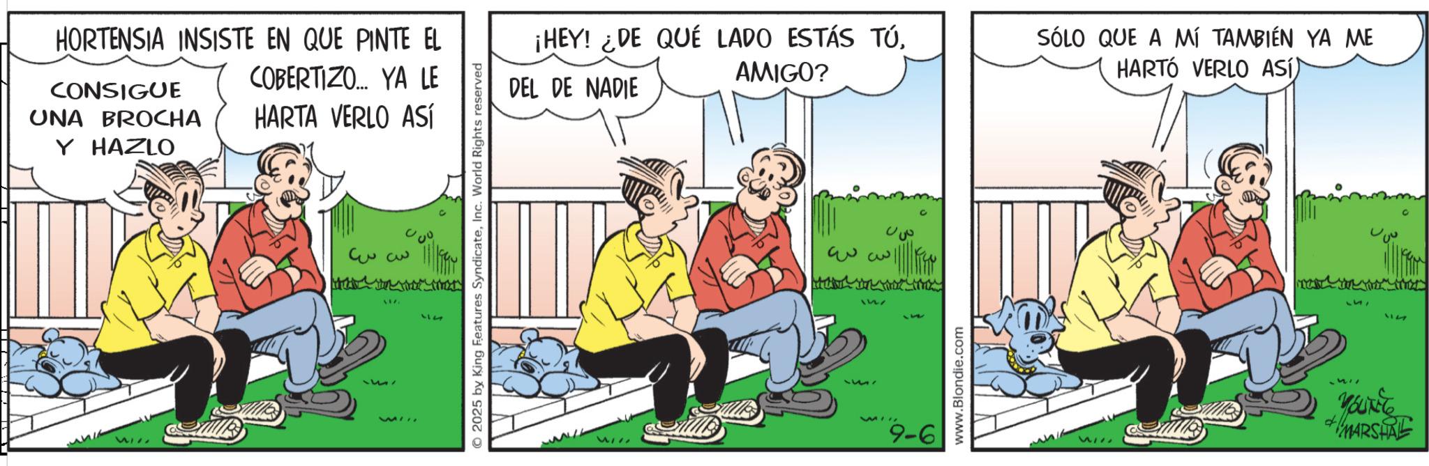 Comic book OCR: HORTENSIA INSISTE EN QUE PINTE EL CONSIGUE UNA BROCHA COBERTIZO... YA LE HARTA VERLO ASÍ Y HAZLO 3 3 17. 314 WI © 2025 by King Features SyndicateInc. World Rights reserved ¡HEY! ¿DE QUÉ LADO ESTÁS TÚAMIGO? SÓLO QUE A MÍ TAMBIÉN YA ME HARTÓ VERLO ASÍ) DEL DE NADIE ww 1527 WI 9-6 www.Blondie.com 312 212 MARSHAL HORTENSIA INSISTE EN QUE PINTE EL CONSIGUE UNA BROCHA COBERTIZO ... YA LE HARTA VERLO ASÍ Y HAZLO 3 3 17 . 314 WI © 2025 by King Features SyndicateInc. World Rights reserved ¡ HEY ! ¿ DE QUÉ LADO ESTÁS TÚAMIGO ? SÓLO QUE A MÍ TAMBIÉN YA ME HARTÓ VERLO ASÍ ) DEL DE NADIE ww 1527 WI 9-6 www.Blondie.com 312 212 MARSHAL