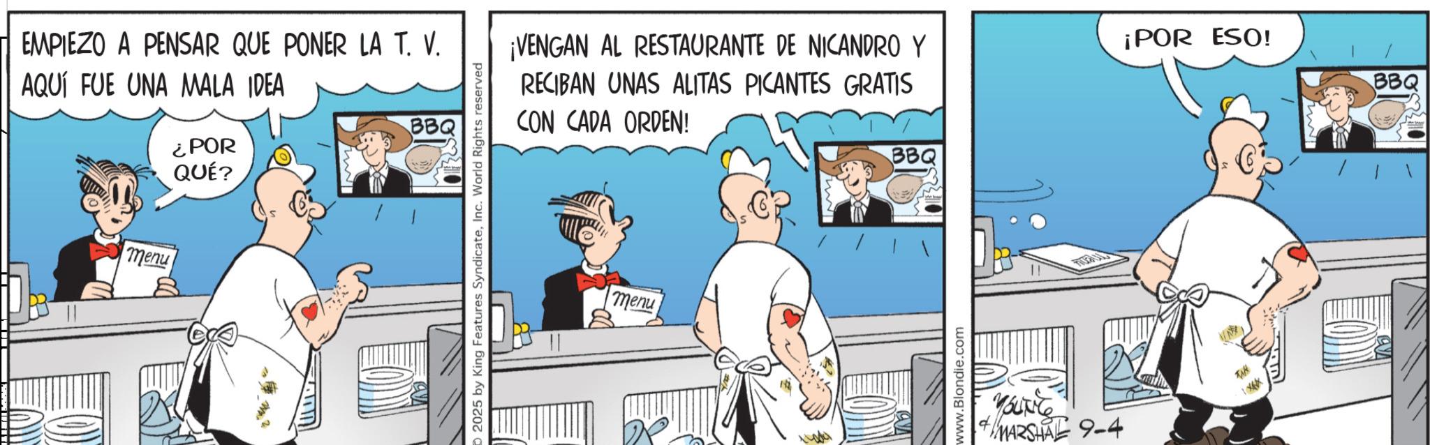 Fictional character OCR: EMPIEZO A PENSAR QUE PONER LA T. V. AQUÍ FUE UNA MALA IDEA ¿POR QUÉ? BBQ menu 2025 by King Features SyndicateInc. World Rights reserved ¡VENGAN AL RESTAURANTE DE NICANDRO Y RECIBAN UNAS ALITAS PICANTES GRATIS CON CADA ORDEN! menu BBQ www.Blondie.com YOUNG MARSHAL 9-4 ¡POR ESO! EMPIEZO A PENSAR QUE PONER LA T. V. AQUÍ FUE UNA MALA IDEA ¿ POR QUÉ ? BBQ menu 2025 by King Features SyndicateInc. World Rights reserved ¡ VENGAN AL RESTAURANTE DE NICANDRO Y RECIBAN UNAS ALITAS PICANTES GRATIS CON CADA ORDEN ! menu BBQ www.Blondie.com YOUNG MARSHAL 9-4 ¡ POR ESO !