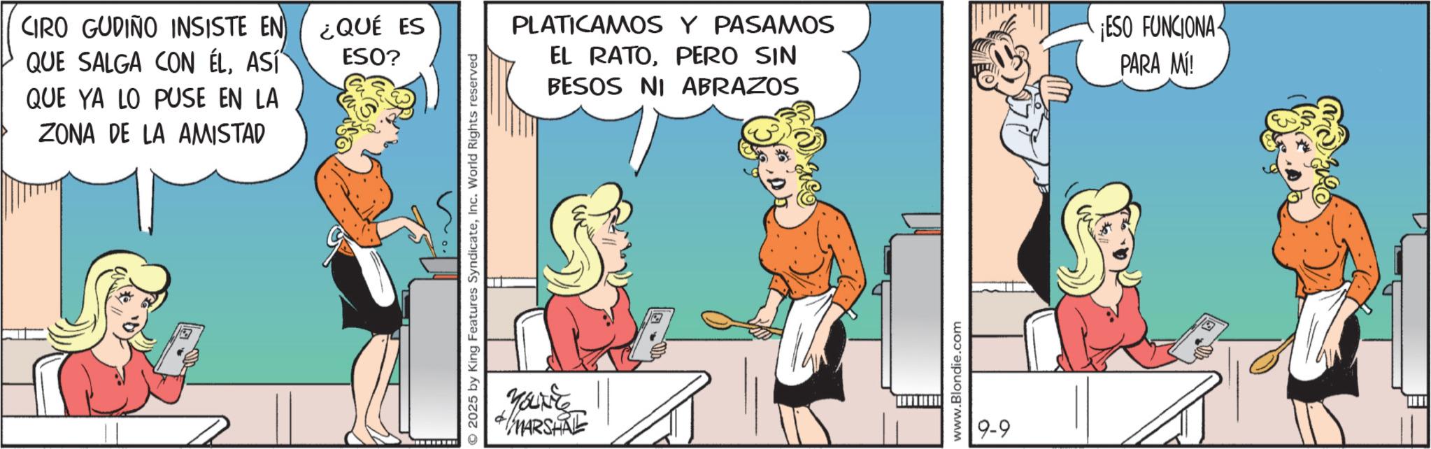 Animated cartoon OCR: CIRO GUDIÑO INSISTE EN QUE SALGA CON ÉLASÍ QUE YA LO PUSE EN LA ZONA DE LA AMISTAD ¿QUÉ ES ESO? 2025 by King Features SyndicateInc. World Rights reserved MARSHAL PLATICAMOS Y PASAMOS EL RATOPERO SIN BESOS NI ABRAZOS ESO FUNCIONA PARA MÍ! www.Blondie.com 9-9 CIRO GUDIÑO INSISTE EN QUE SALGA CON ÉLASÍ QUE YA LO PUSE EN LA ZONA DE LA AMISTAD ¿ QUÉ ES ESO ? 2025 by King Features SyndicateInc. World Rights reserved MARSHAL PLATICAMOS Y PASAMOS EL RATOPERO SIN BESOS NI ABRAZOS ESO FUNCIONA PARA MÍ ! www.Blondie.com 9-9