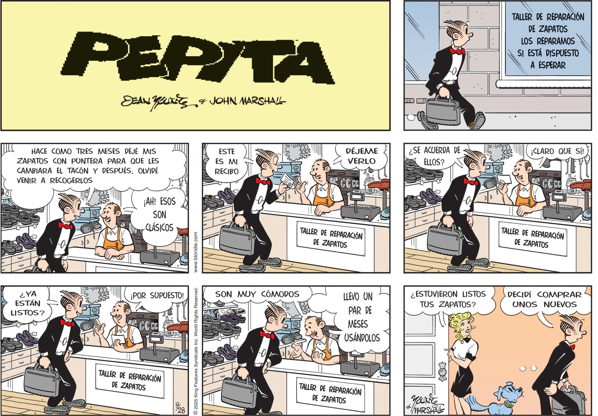 Fictional character OCR: PEPITA DEAN YSUITS & JOHN MARSHALL HACE COMO TRES MESES DEJÉ MIS ZAPATOS CON PUNTERA PARA QUE LES CAMBIARA EL TACÓN Y DESPUÉSOLVIDÉ VENIR A RECOGERLOS ¡AH! ESOS SON CLÁSICOS ¿YA ESTÁN LISTOS? ¡POR SUPUESTO! CCCC TALLER DE REPARACIÓN DE ZAPATOS 2025 King Features Syndicate Inc. World Rights Reserved. www.blondie.com TALLER DE REPARACIÓN DE ZAPATOS LOS REPARAMOS SI ESTÁ DISPUESTO A ESPERAR ESTE ES MI DÉJEME VERLO ¿SE ACUERDA DE ELLOS? ¡CLARO QUE SÍ! RECIBO TALLER DE REPARACIÓN DE ZAPATOS SON MUY CÓMODOS LLEVO UN PAR DE 93 MESES USÁNDOLOS TALLER DE REPARACIÓN DE ZAPATOS ¿ESTUVIERON LISTOS TUS ZAPATOS? YOUNE MARSHRE CCCC TALLER DE REPARACIÓN DE ZAPATOS DECIDÍ COMPRAR UNOS NUEVOS PEPITA DEAN YSUITS & JOHN MARSHALL HACE COMO TRES MESES DEJÉ MIS ZAPATOS CON PUNTERA PARA QUE LES CAMBIARA EL TACÓN Y DESPUÉSOLVIDÉ VENIR A RECOGERLOS ¡ AH ! ESOS SON CLÁSICOS ¿ YA ESTÁN LISTOS ? ¡ POR SUPUESTO ! CCCC TALLER DE REPARACIÓN DE ZAPATOS 2025 King Features Syndicate Inc. World Rights Reserved . www.blondie.com TALLER DE REPARACIÓN DE ZAPATOS LOS REPARAMOS SI ESTÁ DISPUESTO A ESPERAR ESTE ES MI DÉJEME VERLO ¿ SE ACUERDA DE ELLOS ? ¡ CLARO QUE SÍ ! RECIBO TALLER DE REPARACIÓN DE ZAPATOS SON MUY CÓMODOS LLEVO UN PAR DE 93 MESES USÁNDOLOS TALLER DE REPARACIÓN DE ZAPATOS ¿ ESTUVIERON LISTOS TUS ZAPATOS ? YOUNE MARSHRE CCCC TALLER DE REPARACIÓN DE ZAPATOS DECIDÍ COMPRAR UNOS NUEVOS