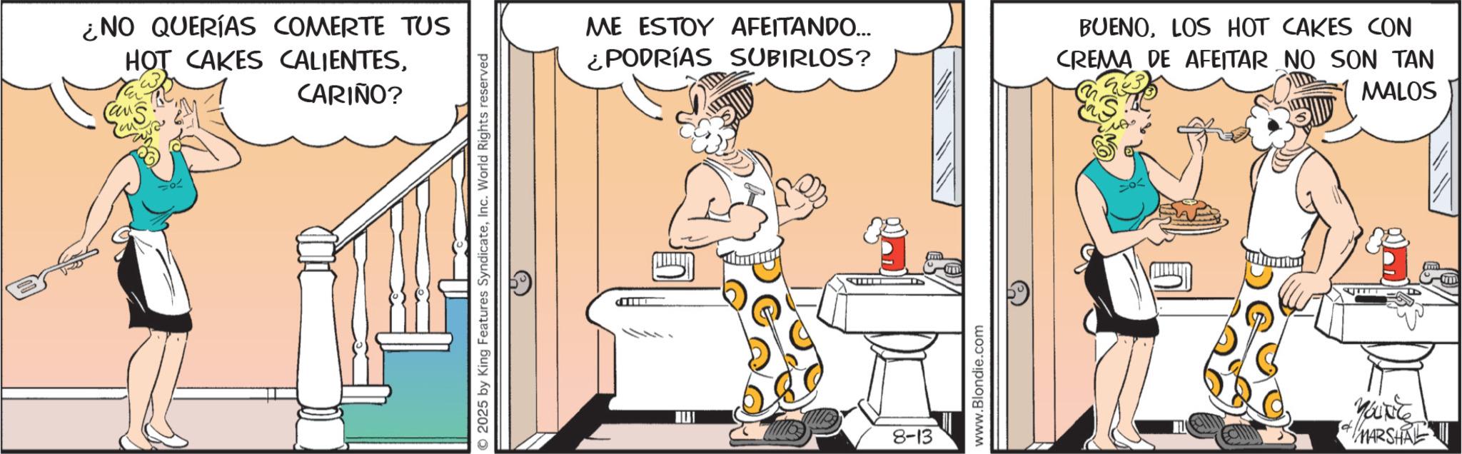 Fictional character OCR: ¿NO QUERÍAS COMERTE TUS HOT CAKES CALIENTESCans CARIÑO? 2025 by King Features SyndicateInc. World Rights reserved ME ESTOY AFEITANDO... ¿PODRÍAS SUBIRLOS? BUENOLOS HOT CAKES CON CREMA DE AFEITAR NO SON TAN MALOS 8-13 www.Blondie.com YOUNG + MARSHAL ¿ NO QUERÍAS COMERTE TUS HOT CAKES CALIENTESCans CARIÑO ? 2025 by King Features SyndicateInc. World Rights reserved ME ESTOY AFEITANDO ... ¿ PODRÍAS SUBIRLOS ? BUENOLOS HOT CAKES CON CREMA DE AFEITAR NO SON TAN MALOS 8-13 www.Blondie.com YOUNG + MARSHAL