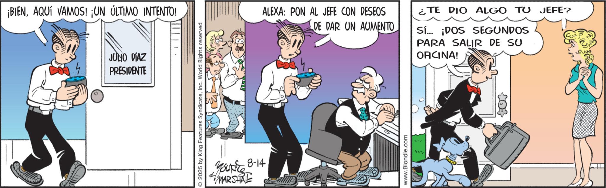 Comic book OCR: ¡BIENAQUÍ VAMOS! ¡UN ÚLTIMO INTENTO! JULIO DÍAZ PRESIDENTE 2025 by King Features SyndicateInc. World Rights reserved Your 8-14 MARSHAL ALEXA: PON AL JEFE CON DESEOS DE DAR UN AUMENTO www.Blondie.com ¿TE DIO ALGO TU JEFE? Sí... ¡DOS SEGUNDOS PARA SALIR DE SU OFICINA! ¡ BIENAQUÍ VAMOS ! ¡ UN ÚLTIMO INTENTO ! JULIO DÍAZ PRESIDENTE 2025 by King Features SyndicateInc. World Rights reserved Your 8-14 MARSHAL ALEXA : PON AL JEFE CON DESEOS DE DAR UN AUMENTO www.Blondie.com ¿ TE DIO ALGO TU JEFE ? Sí ... ¡ DOS SEGUNDOS PARA SALIR DE SU OFICINA !