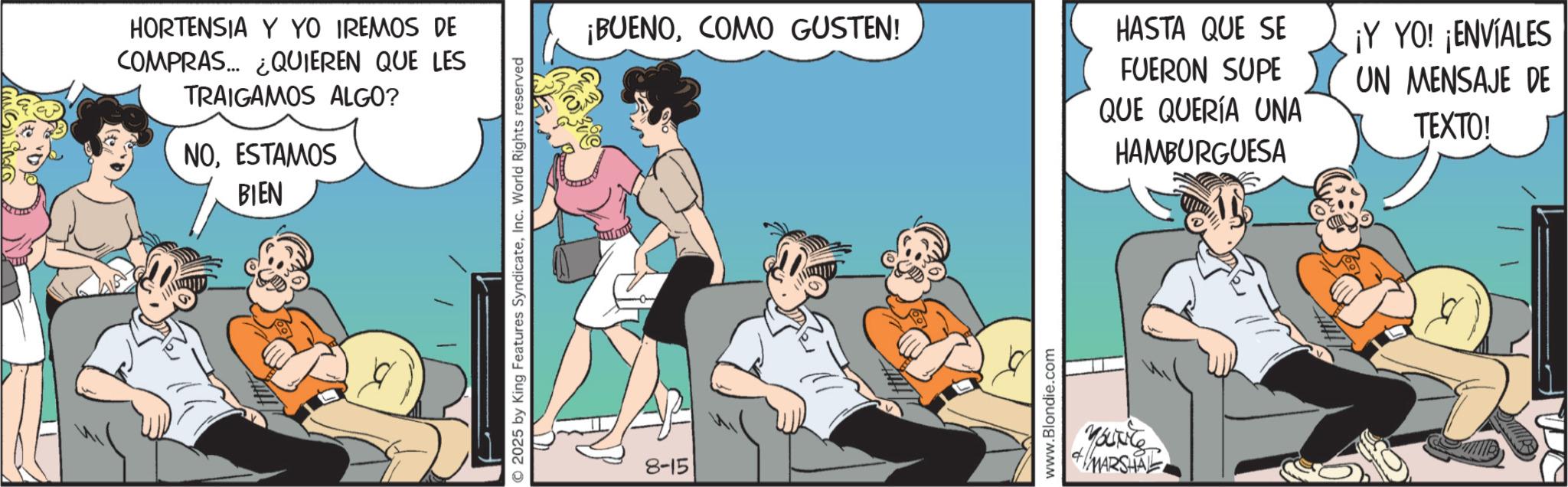 Publication OCR: HORTENSIA Y YO IREMOS DE COMPRAS... ¿QUIEREN QUE LES TRAIGAMOS ALGO? NOESTAMOS BIEN 2025 by King Features SyndicateInc. World Rights reserved 8-15 ¡BUENOCOMO GUSTEN! www.Blondie.com Younce MARSHAL HASTA QUE SE ¡Y YO! ¡ENVÍALES FUERON SUPE QUE QUERÍA UNA HAMBURGUESA UN MENSAJE DE TEXTO! HORTENSIA Y YO IREMOS DE COMPRAS ... ¿ QUIEREN QUE LES TRAIGAMOS ALGO ? NOESTAMOS BIEN 2025 by King Features SyndicateInc. World Rights reserved 8-15 ¡ BUENOCOMO GUSTEN ! www.Blondie.com Younce MARSHAL HASTA QUE SE ¡ Y YO ! ¡ ENVÍALES FUERON SUPE QUE QUERÍA UNA HAMBURGUESA UN MENSAJE DE TEXTO !