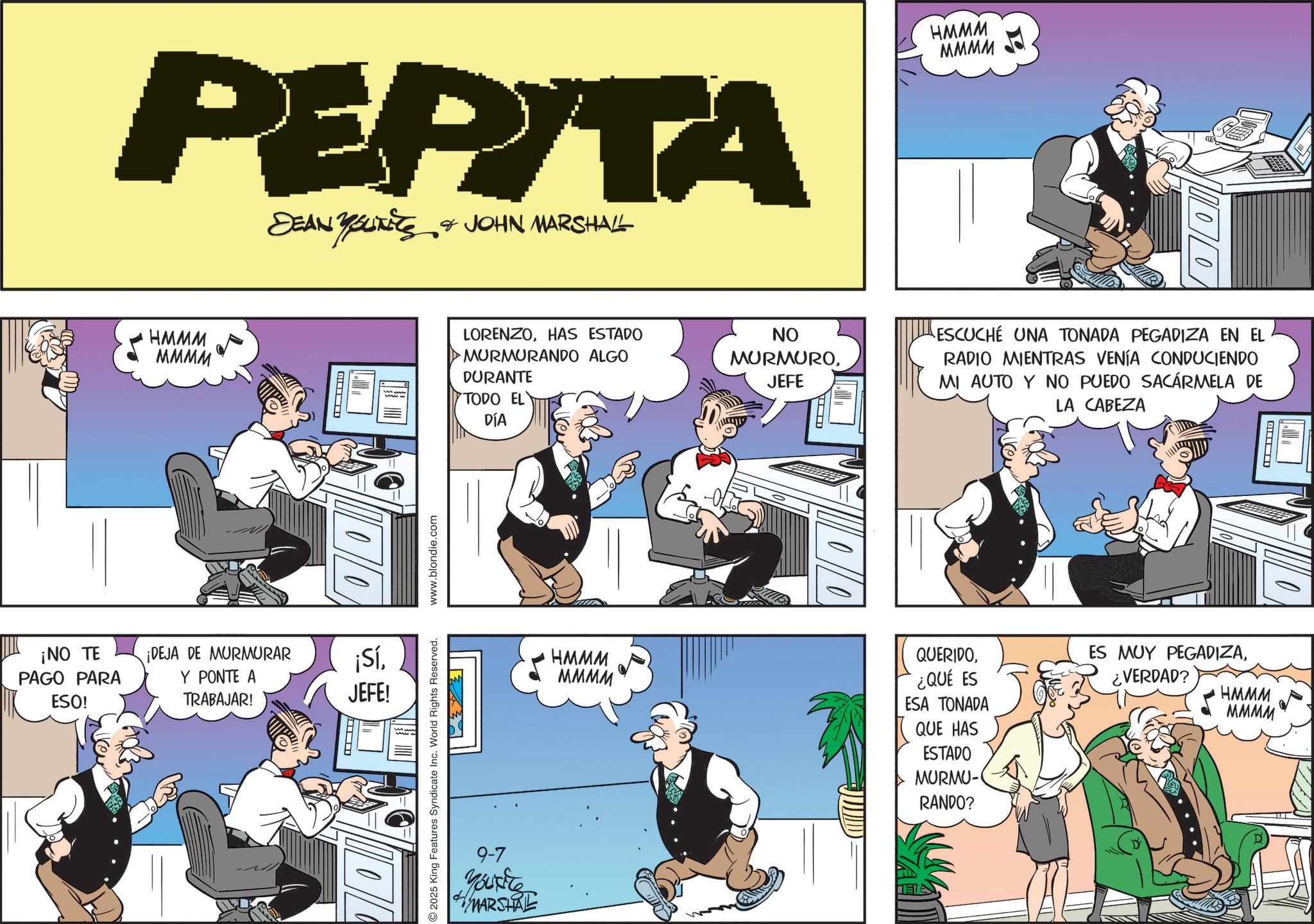 Animated cartoon OCR: PEPITA DEAN YOUTEES & JOHN MARSHALL HMMM MMMM ? 10/0 ¡NO TE PAGO PARA ESO! ¡DEJA DE MURMURAR Y PONTE A TRABAJAR! HMMM MMMM LORENZOHAS ESTADO MURMURANDO ALGO DURANTE TODO EL DÍA NO MURMUROJEFE ¡SíJEFE! 2025 King Features Syndicate Inc. World Rights Reserved. www.blondie.com ?????? ESCUCHÉ UNA TONADA PEGADIZA EN EL RADIO MIENTRAS VENÍA CONDUCIENDO MI AUTO Y NO PUEDO SACARMELA DE LA CABEZA ? HMMM MMMM QUERIDO¿QUÉ ES ESA TONADA QUE HAS ESTADO MURMU- RANDO? ES MUY PEGADIZA¿VERDAD? HMMM MMMM 9-7 You're MARSHRE PEPITA DEAN YOUTEES & JOHN MARSHALL HMMM MMMM ? 10/0 ¡ NO TE PAGO PARA ESO ! ¡ DEJA DE MURMURAR Y PONTE A TRABAJAR ! HMMM MMMM LORENZOHAS ESTADO MURMURANDO ALGO DURANTE TODO EL DÍA NO MURMUROJEFE ¡ SíJEFE ! 2025 King Features Syndicate Inc. World Rights Reserved . www.blondie.com ?????? ESCUCHÉ UNA TONADA PEGADIZA EN EL RADIO MIENTRAS VENÍA CONDUCIENDO MI AUTO Y NO PUEDO SACARMELA DE LA CABEZA ? HMMM MMMM QUERIDO¿ QUÉ ES ESA TONADA QUE HAS ESTADO MURMU- RANDO ? ES MUY PEGADIZA¿ VERDAD ? HMMM MMMM 9-7 You're MARSHRE