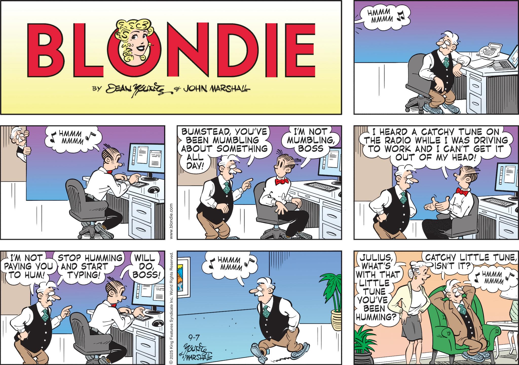Fictional character OCR: BLONDIE ?? ?????????? DEAN YOUTS & JOHN MARSHALL HMMM MMMM STOP HUMMING WILL PAVING YOU AND START I'M NOT TO HUM! TYPING! DOBOSS! HMMM MMMM ??????? BUMSTEADYOU'VE BEEN MUMBLING ABOUT SOMETHING ALL DAY! I'M NOT MUMBLINGBOSS I HEARD A CATCHY TUNE ON THE RADIO WHILE I WAS DRIVINGTO WORK AND I CAN'T GET IT OUT OF MY HEAD! 2025 King Features Syndicate Inc. World Rights Reserved. www.blondie.com ? HMMM MMMM JULIUSWHAT'S WITH THAT LITTLE TUNE YOU'VE BEEN HUMMING? CATCHY LITTLE TUNEPISN'T IT? HMMM MMMM 9-7 Youxite MARSHAL D' BLONDIE ?? ?????????? DEAN YOUTS & JOHN MARSHALL HMMM MMMM STOP HUMMING WILL PAVING YOU AND START I'M NOT TO HUM ! TYPING ! DOBOSS ! HMMM MMMM ??????? BUMSTEADYOU'VE BEEN MUMBLING ABOUT SOMETHING ALL DAY ! I'M NOT MUMBLINGBOSS I HEARD A CATCHY TUNE ON THE RADIO WHILE I WAS DRIVINGTO WORK AND I CAN'T GET IT OUT OF MY HEAD ! 2025 King Features Syndicate Inc. World Rights Reserved . www.blondie.com ? HMMM MMMM JULIUSWHAT'S WITH THAT LITTLE TUNE YOU'VE BEEN HUMMING ? CATCHY LITTLE TUNEPISN'T IT ? HMMM MMMM 9-7 Youxite MARSHAL D '