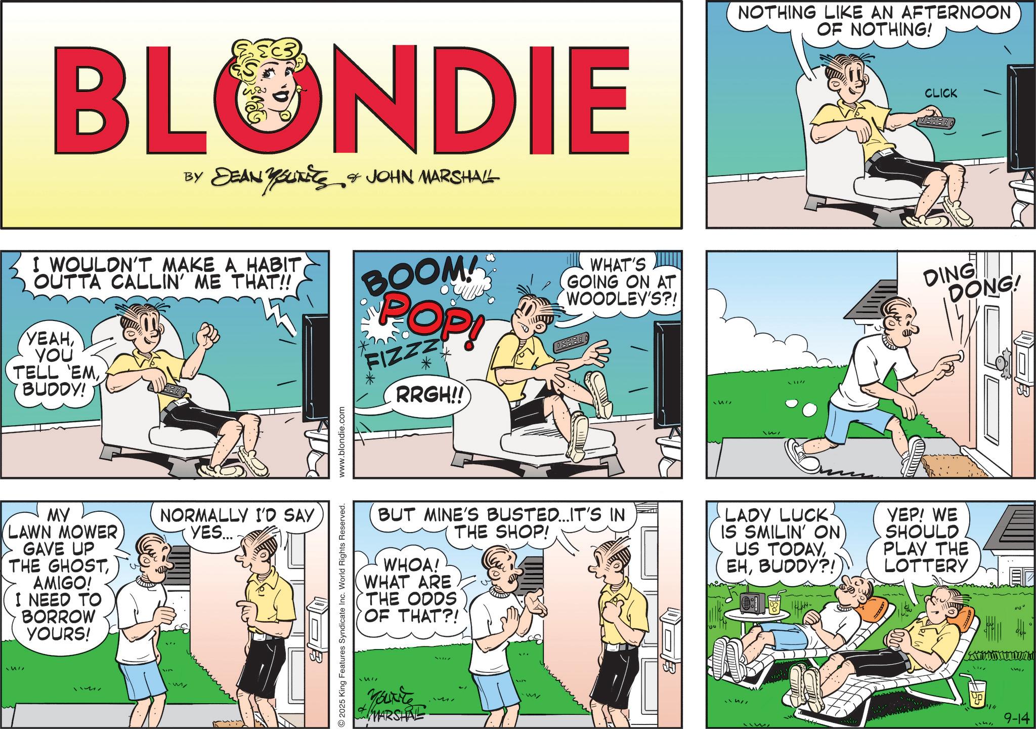 Briefs OCR: BLONDIE BY DEAN YOUTEES & JOHN MARSHALL I WOULDN'T MAKE A HABITOUTTA CALLIN' ME THAT!! ????YOU TELL EMBUDDY! BOOM! POP! FIZZZ * RRGH!! WHAT'S GOING ON AT WOODLEY'S?! MY LAWN MOWER GAVE UP THE GHOSTAMIGO! I NEED TO BORROW YOURS! NORMALLY I'D SAY YES.... M 2025 King Features Syndicate Inc. World Rights Reserved. www.blondie.com NOTHING LIKE AN AFTERNOON OF NOTHING! CLICK DING DONG! BUT MINE'S BUSTED... IT'S IN WHOA! WHAT ARE THE ODDS OF THAT?! THE SHOP! LADY LUCK- IS SMILIN' ON US TODAYBUDDY?! YEP! WE SHOULD PLAY THE LOTTERY MARSHRE B 1517 9-14 BLONDIE BY DEAN YOUTEES & JOHN MARSHALL I WOULDN'T MAKE A HABITOUTTA CALLIN ' ME THAT !! ????YOU TELL EMBUDDY ! BOOM ! POP ! FIZZZ * RRGH !! WHAT'S GOING ON AT WOODLEY'S ?! MY LAWN MOWER GAVE UP THE GHOSTAMIGO ! I NEED TO BORROW YOURS ! NORMALLY I'D SAY YES .... M 2025 King Features Syndicate Inc. World Rights Reserved . www.blondie.com NOTHING LIKE AN AFTERNOON OF NOTHING ! CLICK DING DONG ! BUT MINE'S BUSTED ... IT'S IN WHOA ! WHAT ARE THE ODDS OF THAT ?! THE SHOP ! LADY LUCK- IS SMILIN ' ON US TODAYBUDDY ?! YEP ! WE SHOULD PLAY THE LOTTERY MARSHRE B 1517 9-14