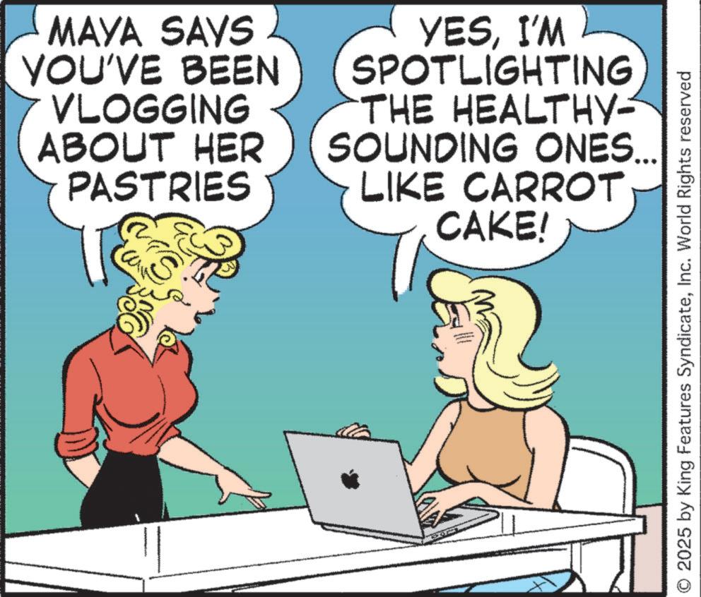 Fictional character OCR: MAYA SAYS YOU'VE BEEN VLOGGING ABOUT HER PASTRIES YESI'M SPOTLIGHTING THE HEALTHY- SOUNDING ONES... LIKE CARROT CAKE! S 2025 by King Features SyndicateInc. World Rights reserved MAYA SAYS YOU'VE BEEN VLOGGING ABOUT HER PASTRIES YESI'M SPOTLIGHTING THE HEALTHY- SOUNDING ONES ... LIKE CARROT CAKE ! S 2025 by King Features SyndicateInc. World Rights reserved
