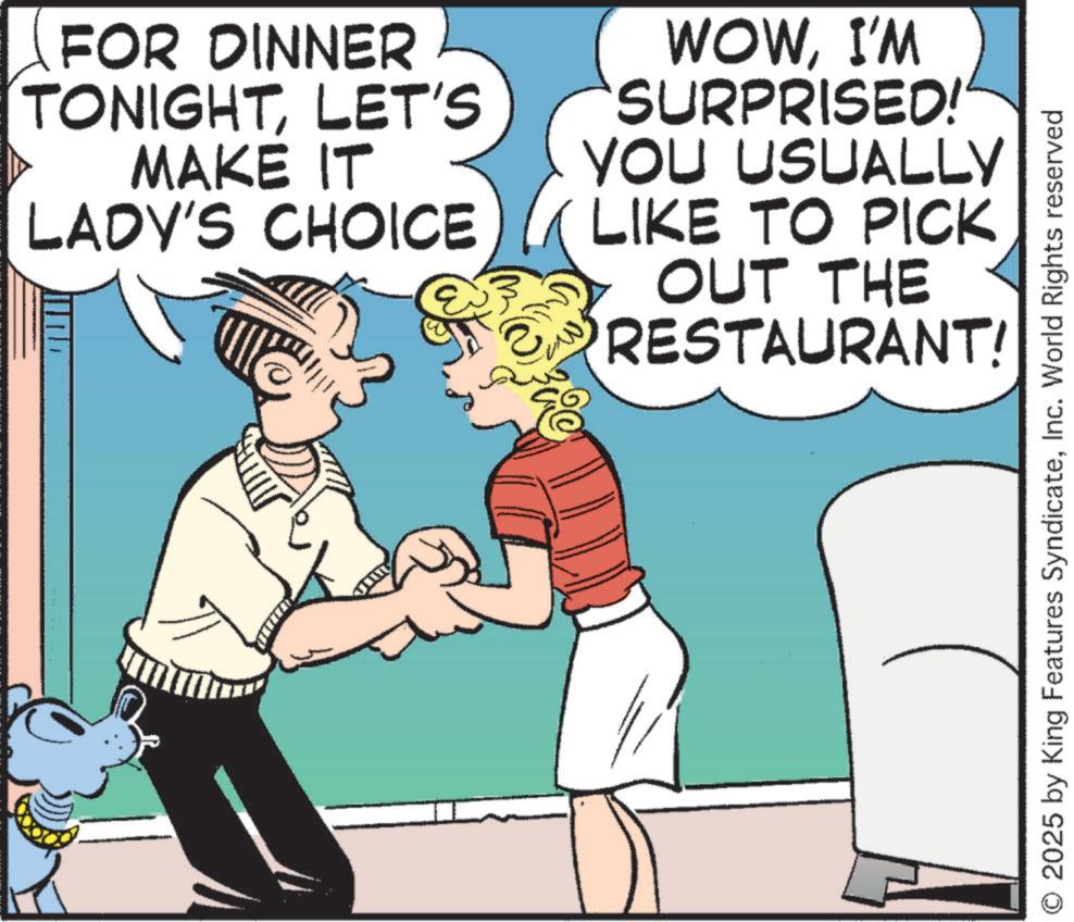 Animation OCR: FOR DINNER TONIGHTLET'S MAKE IT LADY'S CHOICE WOWI'M SURPRISED!" YOU USUALLY LIKE TO PICK OUT THE RESTAURANT! 2025 by King Features SyndicateInc. World Rights reserved FOR DINNER TONIGHTLET'S MAKE IT LADY'S CHOICE WOWI'M SURPRISED ! " YOU USUALLY LIKE TO PICK OUT THE RESTAURANT ! 2025 by King Features SyndicateInc. World Rights reserved