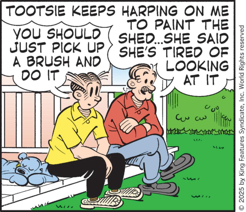 Happiness OCR: TOOTSIE KEEPS HARPING ON ME YOU SHOULD JUST PICK UP A BRUSH AND DO IT TO PAINT THE SHED...SHE SAID SHE'S TIRED OF LOOKING AT IT ????? O 2025 by King Features SyndicateInc. World Rights reserved TOOTSIE KEEPS HARPING ON ME YOU SHOULD JUST PICK UP A BRUSH AND DO IT TO PAINT THE SHED ... SHE SAID SHE'S TIRED OF LOOKING AT IT ????? O 2025 by King Features SyndicateInc. World Rights reserved