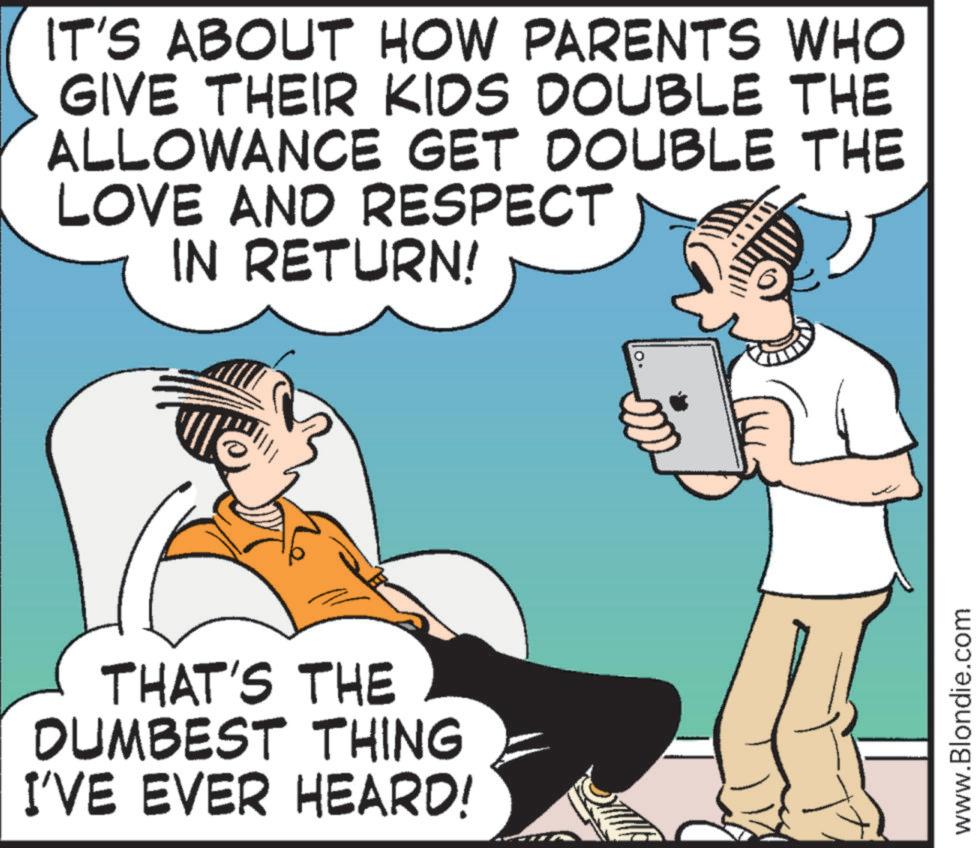 Animated cartoon OCR: IT'S ABOUT HOW PARENTS WHO GIVE THEIR KIDS DOUBLE THE ALLOWANCE GET DOUBLE THE LOVE AND RESPECT IN RETURN! THAT'S THE DUMBEST THING I'VE EVER HEARD! www.Blondie.com IT'S ABOUT HOW PARENTS WHO GIVE THEIR KIDS DOUBLE THE ALLOWANCE GET DOUBLE THE LOVE AND RESPECT IN RETURN ! THAT'S THE DUMBEST THING I'VE EVER HEARD ! www.Blondie.com