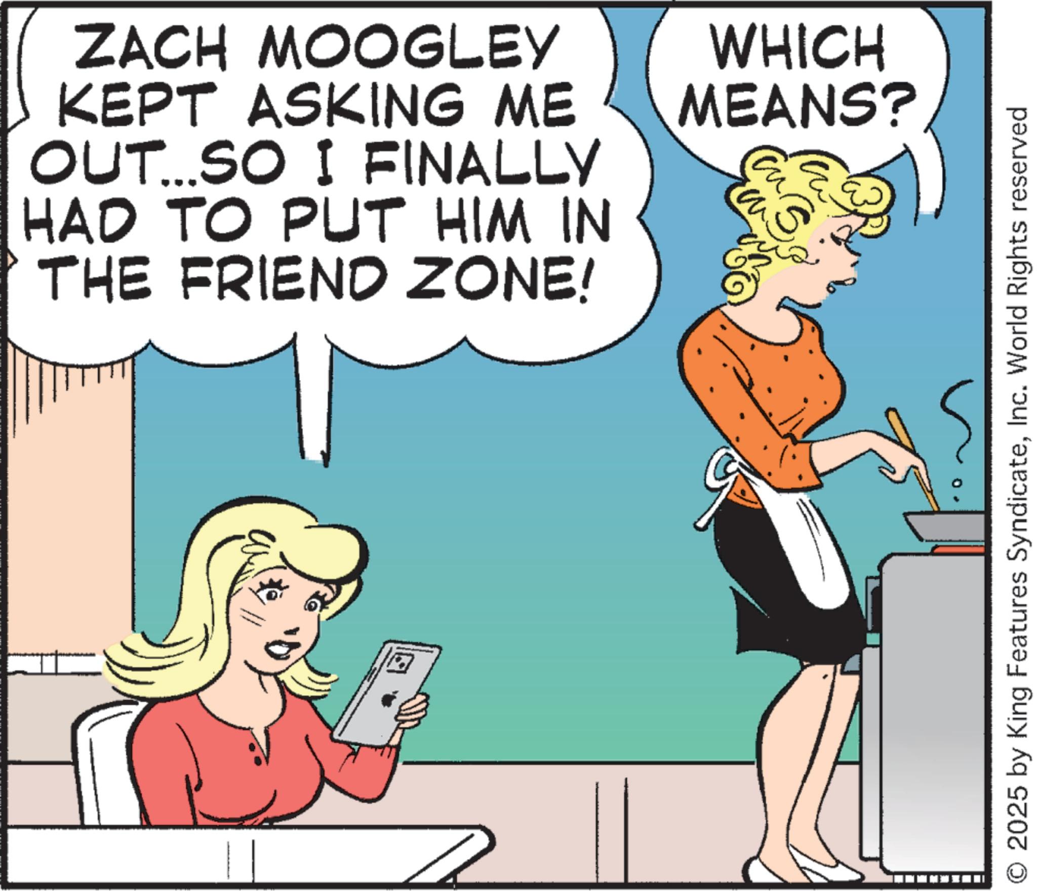 Animated cartoon OCR: ZACH MOOGLEY KEPT ASKING ME OUT...SO I FINALLY HAD TO PUT HIM IN THE FRIEND ZONE! WHICH MEANS? ? 2025 by King Features SyndicateInc. World Rights reserved ZACH MOOGLEY KEPT ASKING ME OUT ... SO I FINALLY HAD TO PUT HIM IN THE FRIEND ZONE ! WHICH MEANS ? ? 2025 by King Features SyndicateInc. World Rights reserved