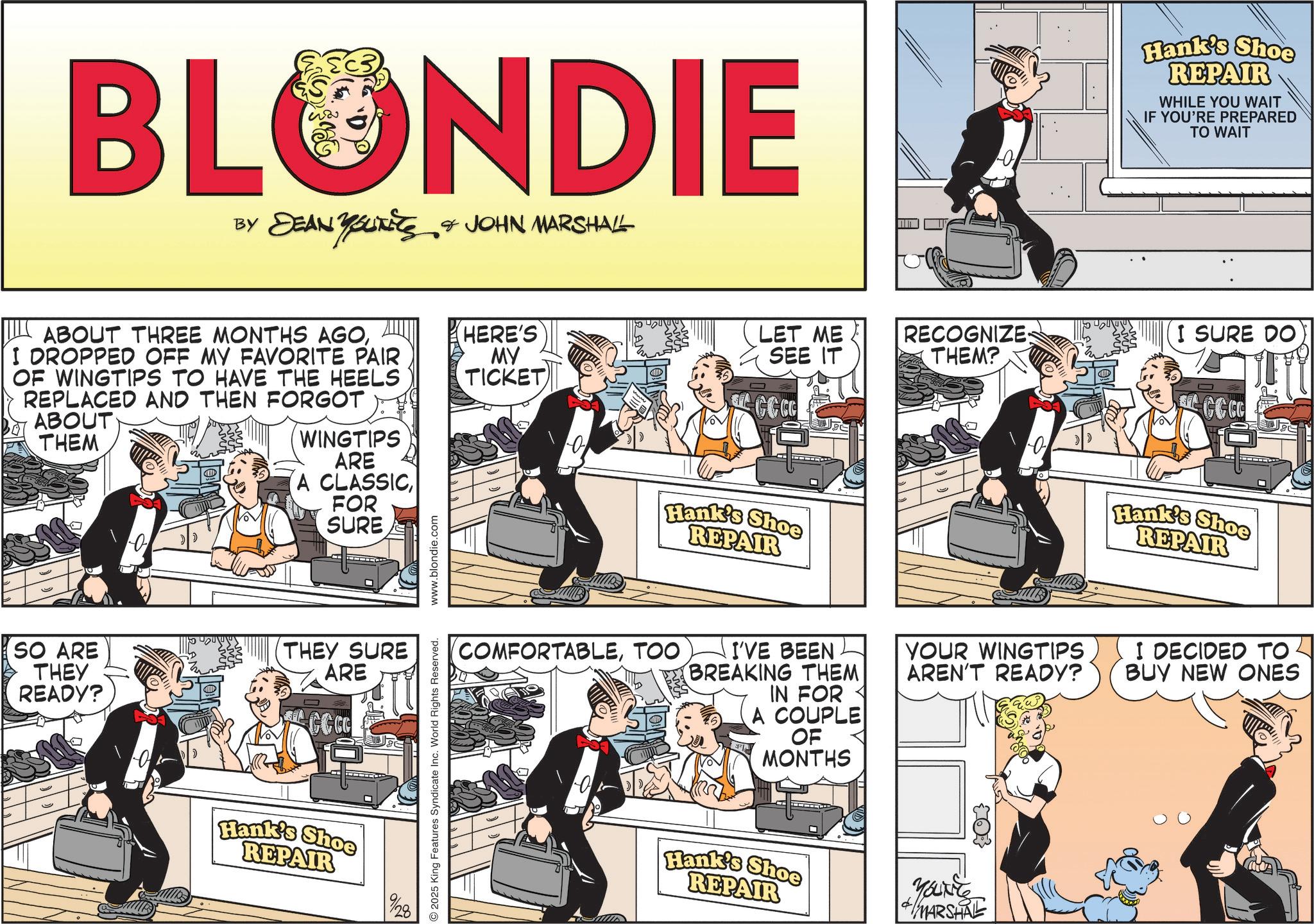 Comic book OCR: BLONDIE BY DEAN YOUTETS & JOHN MARSHALL ABOUT THREE MONTHS AGOI DROPPED OFF MY FAVORITE PAIR OF WINGTIPS TO HAVE THE HEELS REPLACED AND THEN FORGOT ABOUT THEM WINGTIPS J ARE A CLASSICFOR SURE SO ARE THEY READY? THEY SURE ARE CCC 6 Hank's Shoe REPAIR 9/28 2025 King Features Syndicate Inc. World Rights Reserved. www.blondie.com HERE'S MY TICKET LET ME SEE IT RECOGNIZE: THEM? CCCC Hank's Shoe REPAIR Hank's Shoe REPAIR WHILE YOU WAIT IF YOU'RE PREPARED TO WAIT I SURE DO CCCC Hank's Shoe REPAIR COMFORTABLETOO I'VE BEEN BREAKING THEM IN FOR A COUPLE OF MONTHS YOUR WINGTIPS AREN'T READY? I DECIDED TO. BUY NEW ONES Hank's Shoe REPAIR Younte MARSHAL BLONDIE BY DEAN YOUTETS & JOHN MARSHALL ABOUT THREE MONTHS AGOI DROPPED OFF MY FAVORITE PAIR OF WINGTIPS TO HAVE THE HEELS REPLACED AND THEN FORGOT ABOUT THEM WINGTIPS J ARE A CLASSICFOR SURE SO ARE THEY READY ? THEY SURE ARE CCC 6 Hank's Shoe REPAIR 9/28 2025 King Features Syndicate Inc. World Rights Reserved . www.blondie.com HERE'S MY TICKET LET ME SEE IT RECOGNIZE : THEM ? CCCC Hank's Shoe REPAIR Hank's Shoe REPAIR WHILE YOU WAIT IF YOU'RE PREPARED TO WAIT I SURE DO CCCC Hank's Shoe REPAIR COMFORTABLETOO I'VE BEEN BREAKING THEM IN FOR A COUPLE OF MONTHS YOUR WINGTIPS AREN'T READY ? I DECIDED TO . BUY NEW ONES Hank's Shoe REPAIR Younte MARSHAL