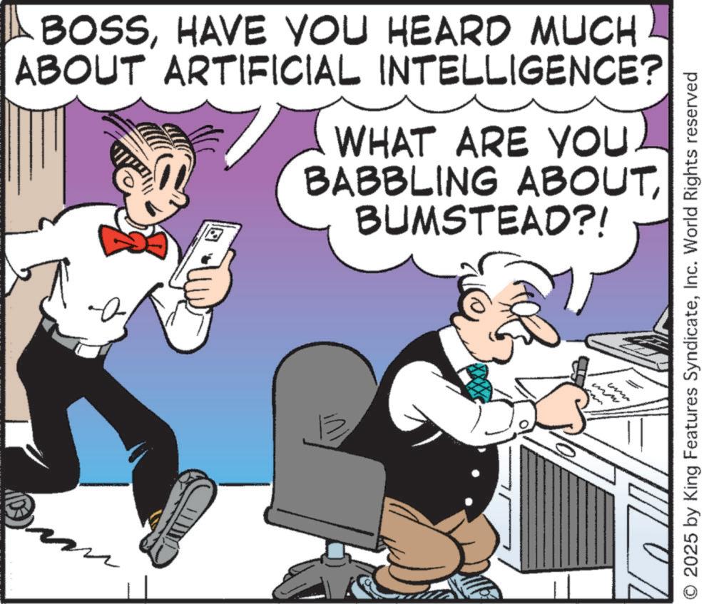 Publication OCR: BOSSHAVE YOU HEARD MUCH ABOUT ARTIFICIAL INTELLIGENCE? WHAT ARE YOU. BABBLING ABOUTBUMSTEAD?! www O 2025 by King Features SyndicateInc. World Rights reserved BOSSHAVE YOU HEARD MUCH ABOUT ARTIFICIAL INTELLIGENCE ? WHAT ARE YOU . BABBLING ABOUTBUMSTEAD ?! www O 2025 by King Features SyndicateInc. World Rights reserved