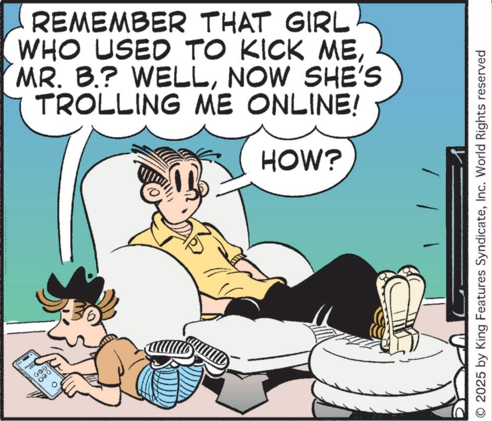 Publication OCR: GOO REMEMBER THAT GIRL WHO USED TO KICK MENOW SHE'S TROLLING ME ONLINE! HOW? 2025 by King Features SyndicateInc. World Rights reserved GOO REMEMBER THAT GIRL WHO USED TO KICK MEMR . B. ? WELLNOW SHE'S TROLLING ME ONLINE ! HOW ? 2025 by King Features SyndicateInc. World Rights reserved