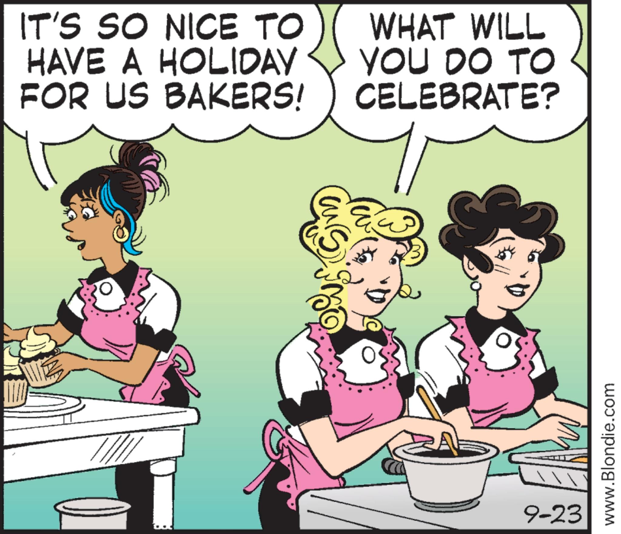 Animation OCR: IT'S SO NICE TO HAVE A HOLIDAY FOR US BAKERS! WHAT WILL YOU DO TO CELEBRATE? 9-23 www.Blondie.com IT'S SO NICE TO HAVE A HOLIDAY FOR US BAKERS ! WHAT WILL YOU DO TO CELEBRATE ? 9-23 www.Blondie.com