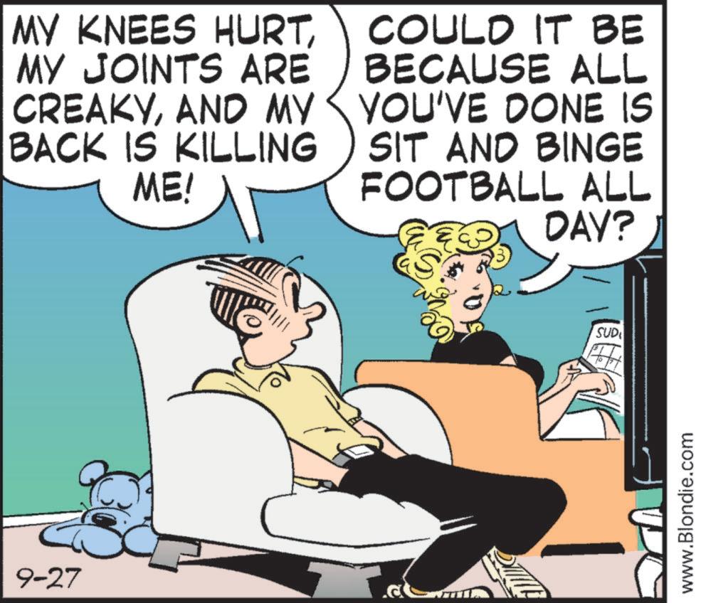 Comic book OCR: 9-27 MY KNEES HURTMY JOINTS ARE CREAKYAND MY BACK IS KILLING ME! COULD IT BE BECAUSE ALL YOU'VE DONE IS SIT AND BINGE FOOTBALL ALL S DAY? SUD www.Blondie.com 9-27 MY KNEES HURTMY JOINTS ARE CREAKYAND MY BACK IS KILLING ME ! COULD IT BE BECAUSE ALL YOU'VE DONE IS SIT AND BINGE FOOTBALL ALL S DAY ? SUD www.Blondie.com