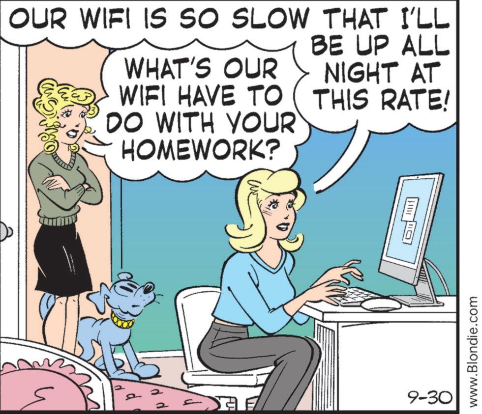 Publication OCR: OUR WIFI IS SO SLOW THAT I'LL WHAT'S OUR WIFI HAVE TO DO WITH YOUR HOMEWORK? BE UP ALL NIGHT AT THIS RATE! d d d 134118 www.Blondie.com 9-30 OUR WIFI IS SO SLOW THAT I'LL WHAT'S OUR WIFI HAVE TO DO WITH YOUR HOMEWORK ? BE UP ALL NIGHT AT THIS RATE ! d d d 134118 www.Blondie.com 9-30