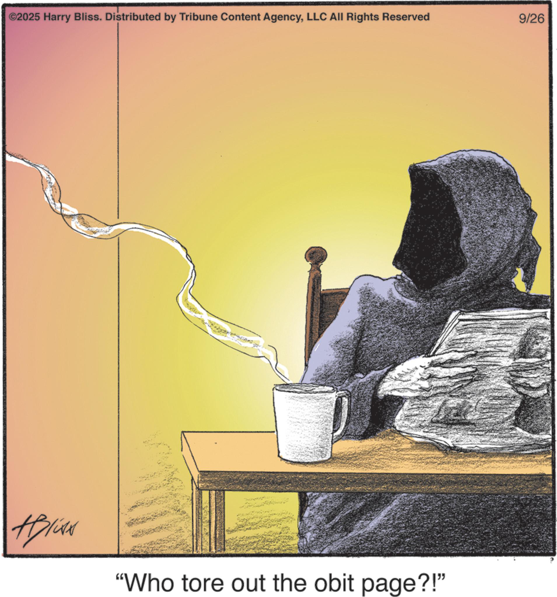 Fictional character OCR: ©2025 Harry Bliss. Distributed by Tribune Content AgencyLLC All Rights Reserved 9/26 "Who tore out the obit page?!" © 2025 Harry Bliss . Distributed by Tribune Content AgencyLLC All Rights Reserved 9/26 " Who tore out the obit page ?! "