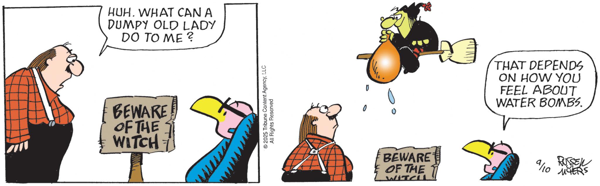 Animated cartoon OCR: HUH. WHAT CAN A DUMPY OLD LADY DO TO ME ? BEWARE OF THE WITCH 2025 Tribune Content AgencyLLC All Rights Reserved BEWARE OF THE WITCH THAT DEPENDS ON HOW YOU FEEL ABOUT WATER BOMBS. wwwww 9/10 RUSSEN MYERS HUH . WHAT CAN A DUMPY OLD LADY DO TO ME ? BEWARE OF THE WITCH 2025 Tribune Content AgencyLLC All Rights Reserved BEWARE OF THE WITCH THAT DEPENDS ON HOW YOU FEEL ABOUT WATER BOMBS . wwwww 9/10 RUSSEN MYERS