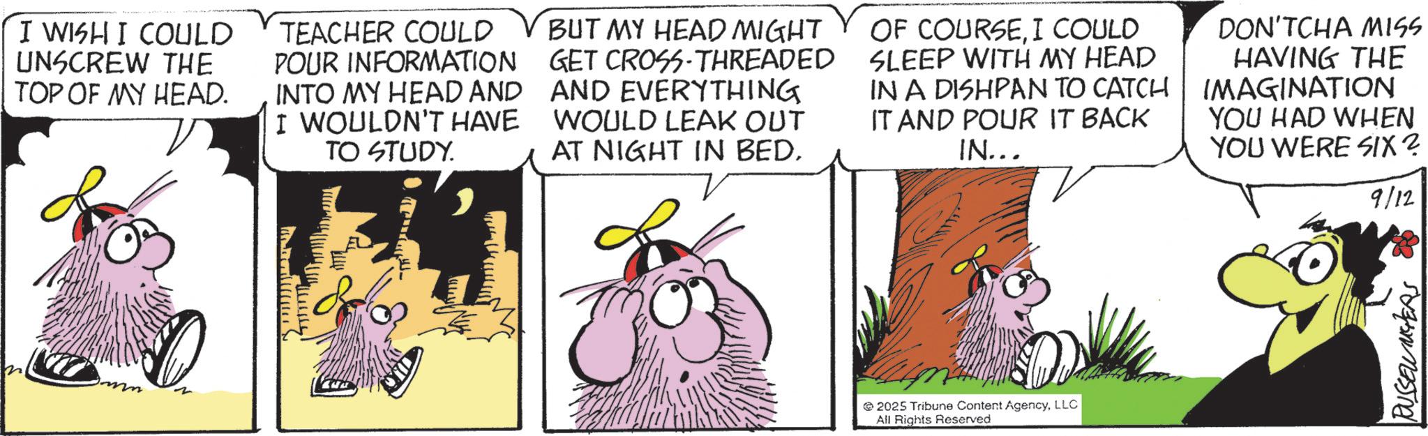 Fictional character OCR: n ITTITITT I WISH I COULD UNSCREW THE TOP OF MY HEAD. TEACHER COULD POUR INFORMATION INTO MY HEAD AND I WOULDN'T HAVE TO STUDY. BUT MY HEAD MIGHT GET CROSS-THREADED AND EVERYTHING WOULD LEAK OUT AT NIGHT IN BED. OF COURSEI COULD SLEEP WITH MY HEAD IN A DISHPAN TO CATCH IT AND POUR IT BACK IN... DON'TCHA MISS HAVING THE IMAGINATION YOU HAD WHEN YOU WERE SIX? 9/12 2025 Tribune Content AgencyLLC All Rights Reserved RUSSEL METERS n ITTITITT I WISH I COULD UNSCREW THE TOP OF MY HEAD . TEACHER COULD POUR INFORMATION INTO MY HEAD AND I WOULDN'T HAVE TO STUDY . BUT MY HEAD MIGHT GET CROSS - THREADED AND EVERYTHING WOULD LEAK OUT AT NIGHT IN BED . OF COURSEI COULD SLEEP WITH MY HEAD IN A DISHPAN TO CATCH IT AND POUR IT BACK IN ... DON'TCHA MISS HAVING THE IMAGINATION YOU HAD WHEN YOU WERE SIX ? 9/12 2025 Tribune Content AgencyLLC All Rights Reserved RUSSEL METERS