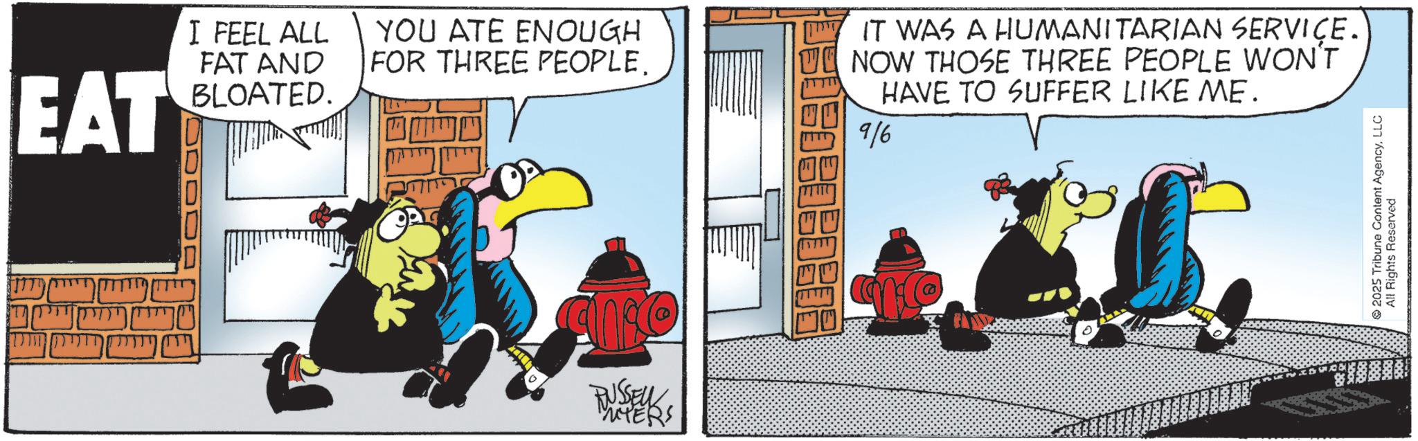 Flightless bird OCR: EAT I FEEL ALL FAT AND BLOATED. YOU ATE ENOUGH FOR THREE PEOPLE IT WAS A HUMANITARIAN SERVICE. NOW THOSE THREE PEOPLE WON'T HAVE TO SUFFER LIKE ME. 9/6 RUSSEURS 177110 2025 Tribune Content AgencyLLC All Rights Reserved EAT I FEEL ALL FAT AND BLOATED . YOU ATE ENOUGH FOR THREE PEOPLE IT WAS A HUMANITARIAN SERVICE . NOW THOSE THREE PEOPLE WON'T HAVE TO SUFFER LIKE ME . 9/6 RUSSEURS 177110 2025 Tribune Content AgencyLLC All Rights Reserved