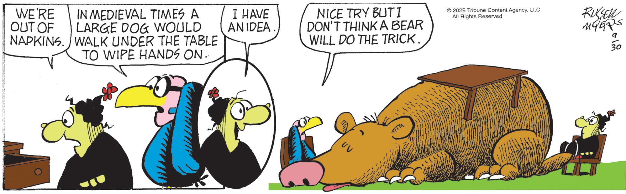 Comics OCR: WE'RE OUT OF IN MEDIEVAL TIMES A LARGE DOG WOULD NAPKINS. WALK UNDER THE TABLE TO WIPE HANDS ON.. I HAVE AN IDEA NICE TRY BUTI DON'T THINK A BEAR WILL DO THE TRICK. © 2025 Tribune Content AgencyLLC All Rights Reserved RUSSELL MYERS ? 30 ?? WE'RE OUT OF IN MEDIEVAL TIMES A LARGE DOG WOULD NAPKINS . WALK UNDER THE TABLE TO WIPE HANDS ON .. I HAVE AN IDEA NICE TRY BUTI DON'T THINK A BEAR WILL DO THE TRICK . © 2025 Tribune Content AgencyLLC All Rights Reserved RUSSELL MYERS ? 30 ??