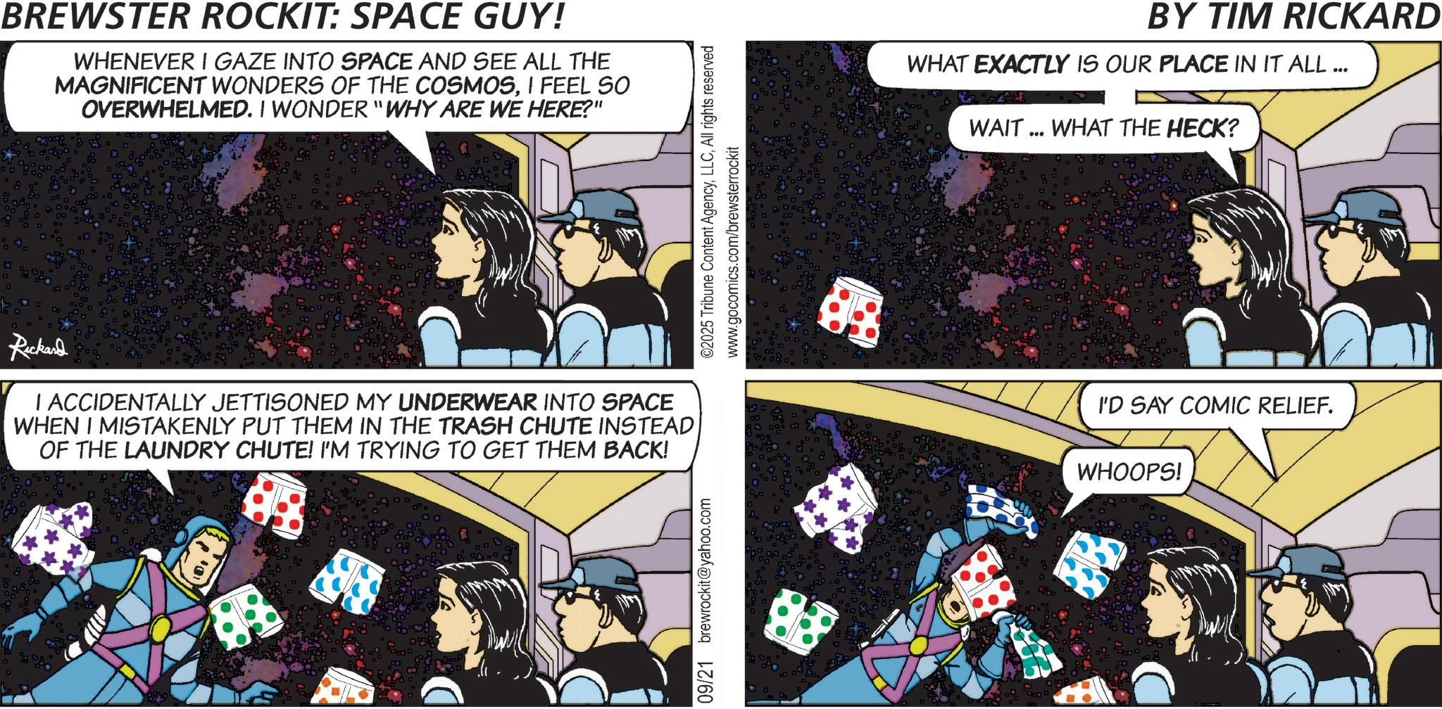 Graphic design OCR: BREWSTER ROCKIT: SPACE GUY! WHENEVER I GAZE INTO SPACE AND SEE ALL THE MAGNIFICENT WONDERS OF THE COSMOSI FEEL SO OVERWHELMED. I WONDER "WHY ARE WE HERE?" Rickard I ACCIDENTALLY JETTISONED MY UNDERWEAR INTO SPACE WHEN I MISTAKENLY PUT THEM IN THE TRASH CHUTE INSTEAD OF THE LAUNDRY CHUTE! I'M TRYING TO GET THEM BACK! 89 09/21 brewrockit@yahoo.com ©2025 Tribune Content AgencyAll rights reserved www.gocomics.com/brewsterrockit BY TIM RICKARD WHAT EXACTLY IS OUR PLACE IN IT ALL ... WAIT... WHAT THE HECK? I'D SAY COMIC RELIEF. WHOOPS! BREWSTER ROCKIT : SPACE GUY ! WHENEVER I GAZE INTO SPACE AND SEE ALL THE MAGNIFICENT WONDERS OF THE COSMOSI FEEL SO OVERWHELMED . I WONDER " WHY ARE WE HERE ? " Rickard I ACCIDENTALLY JETTISONED MY UNDERWEAR INTO SPACE WHEN I MISTAKENLY PUT THEM IN THE TRASH CHUTE INSTEAD OF THE LAUNDRY CHUTE ! I'M TRYING TO GET THEM BACK ! 89 09/21 brewrockit@yahoo.com © 2025 Tribune Content AgencyAll rights reserved www.gocomics.com/brewsterrockit BY TIM RICKARD WHAT EXACTLY IS OUR PLACE IN IT ALL ... WAIT ... WHAT THE HECK ? I'D SAY COMIC RELIEF . WHOOPS !