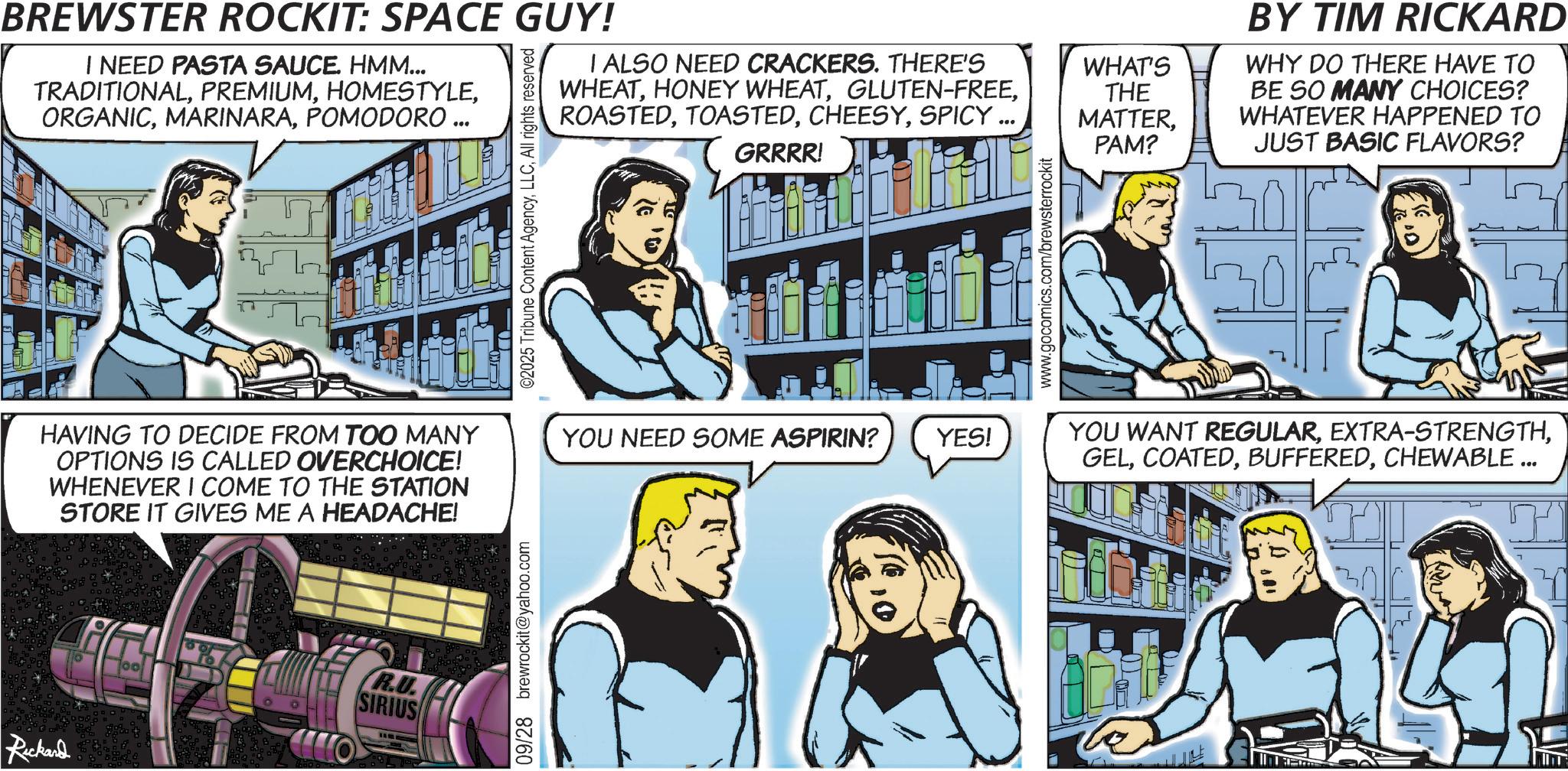 Animation OCR: BREWSTER ROCKIT: SPACE GUY! I NEED PASTA SAUCE. HMM... TRADITIONALPOMODORO ... I ALSO NEED CRACKERS. THERE'S WHEATSPICY.. HAVING TO DECIDE FROM TOO MANY OPTIONS IS CALLED OVERCHOICE! WHENEVER I COME TO THE STATION STORE IT GIVES ME A HEADACHE! R.U. SIRIUS Rickard 09/28 brewrockit@yahoo.com ©2025 Tribune Content AgencyAll rights reserved GRRRR! YOU NEED SOME ASPIRIN? YES! www.gocomics.com/brewsterrockit WHAT'S THE MATTERPAM? BY TIM RICKARD WHY DO THERE HAVE TO BE SO MANY CHOICES? WHATEVER HAPPENED TO JUST BASIC FLAVORS? YOU WANT REGULARCHEWABLE ... BREWSTER ROCKIT : SPACE GUY ! I NEED PASTA SAUCE . HMM ... TRADITIONALPOMODORO ... I ALSO NEED CRACKERS . THERE'S WHEATHONEY WHEATGLUTEN - FREESPICY .. HAVING TO DECIDE FROM TOO MANY OPTIONS IS CALLED OVERCHOICE ! WHENEVER I COME TO THE STATION STORE IT GIVES ME A HEADACHE ! R.U. SIRIUS Rickard 09/28 brewrockit@yahoo.com © 2025 Tribune Content AgencyAll rights reserved GRRRR ! YOU NEED SOME ASPIRIN ? YES ! www.gocomics.com/brewsterrockit WHAT'S THE MATTERPAM ? BY TIM RICKARD WHY DO THERE HAVE TO BE SO MANY CHOICES ? WHATEVER HAPPENED TO JUST BASIC FLAVORS ? YOU WANT REGULAREXTRA - STRENGTHCHEWABLE ...