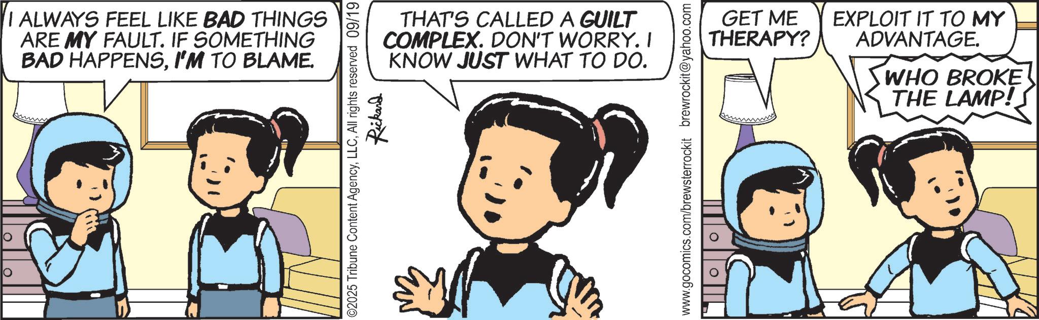 Comics OCR: ? ? I ALWAYS FEEL LIKE BAD THINGS ARE MY FAULT. IF SOMETHING BAD HAPPENSI'M TO BLAME. THAT'S CALLED A GUILT COMPLEX. DON'T WORRY. I KNOW JUST WHAT TO DO. ©2025 Tribune Content AgencyAll rights reserved 09/19 Rickard GET ME THERAPY? EXPLOIT IT TO MY ADVANTAGE. WHO BROKE THE LAMP!S www.gocomics.com/brewsterrockit brewrockit@yahoo.com ? ? I ALWAYS FEEL LIKE BAD THINGS ARE MY FAULT . IF SOMETHING BAD HAPPENSI'M TO BLAME . THAT'S CALLED A GUILT COMPLEX . DON'T WORRY . I KNOW JUST WHAT TO DO . © 2025 Tribune Content AgencyAll rights reserved 09/19 Rickard GET ME THERAPY ? EXPLOIT IT TO MY ADVANTAGE . WHO BROKE THE LAMP ! S www.gocomics.com/brewsterrockit brewrockit@yahoo.com