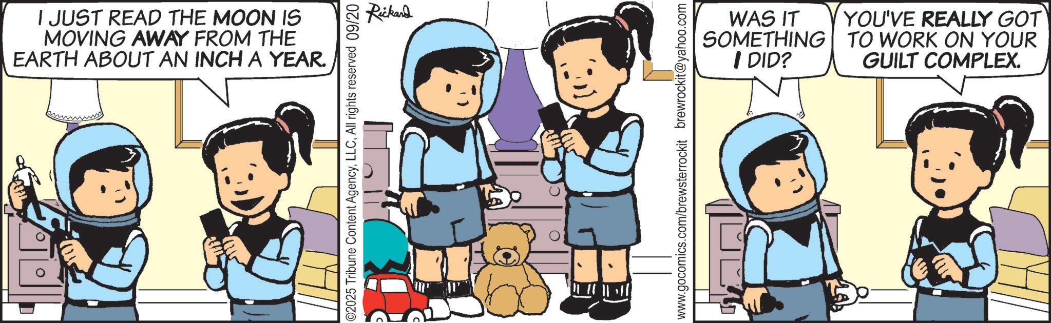 Child OCR: I JUST READ THE MOON IS MOVING AWAY FROM THE EARTH ABOUT AN INCH A YEAR. D 02025 Tribune Content AgencyAll rights reserved 09/20 Rickard WAS IT SOMETHING I DID? www.gocomics.com/brewsterrockit brewrockit@yahoo.com YOU'VE REALLY GOT TO WORK ON YOUR GUILT COMPLEX. I JUST READ THE MOON IS MOVING AWAY FROM THE EARTH ABOUT AN INCH A YEAR . D 02025 Tribune Content AgencyAll rights reserved 09/20 Rickard WAS IT SOMETHING I DID ? www.gocomics.com/brewsterrockit brewrockit@yahoo.com YOU'VE REALLY GOT TO WORK ON YOUR GUILT COMPLEX .