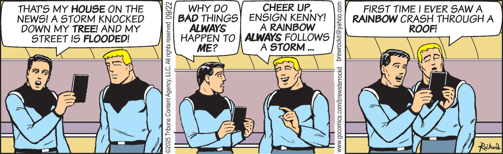 Hearing OCR: THAT'S MY HOUSE ON THE NEWS! A STORM KNOCKED DOWN MY TREE! AND MY STREET IS FLOODED! WHY DO BAD THINGS ALWAYS HAPPEN TO ME? CHEER UP. ENSIGN KENNY! A RAINBOW ALWAYS FOLLOWS A STORM ... ©2025 Tribune Content AgencyAll rights reserved 09/22 FIRST TIME I EVER SAWA RAINBOW CRASH THROUGH A ROOF! www.gocomics.com/brewsterrockit brewrockit@yahoo.com Rickard THAT'S MY HOUSE ON THE NEWS ! A STORM KNOCKED DOWN MY TREE ! AND MY STREET IS FLOODED ! WHY DO BAD THINGS ALWAYS HAPPEN TO ME ? CHEER UP . ENSIGN KENNY ! A RAINBOW ALWAYS FOLLOWS A STORM ... © 2025 Tribune Content AgencyAll rights reserved 09/22 FIRST TIME I EVER SAWA RAINBOW CRASH THROUGH A ROOF ! www.gocomics.com/brewsterrockit brewrockit@yahoo.com Rickard