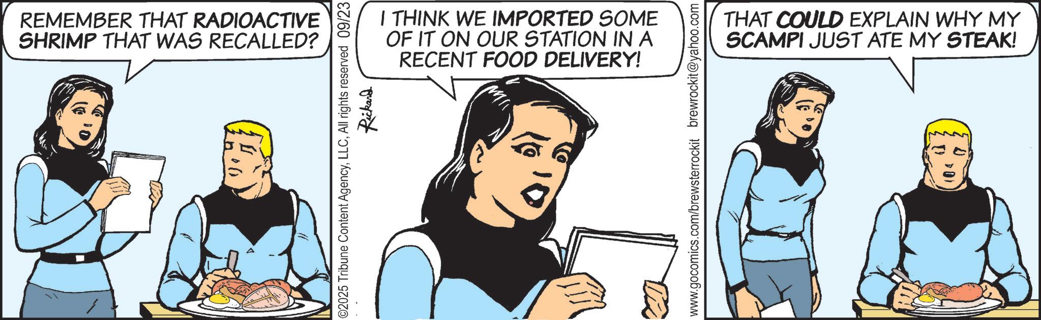 Fictional character OCR: REMEMBER THAT RADIOACTIVE SHRIMP THAT WAS RECALLED? I THINK WE IMPORTED SOME OF IT ON OUR STATION IN A RECENT FOOD DELIVERY! ©2025 Tribune Content AgencyAll rights reserved 09/23 Rickand www.gocomics.com/brewsterrockit brewrockit@yahoo.com THAT COULD EXPLAIN WHY MY SCAMPI JUST ATE MY STEAK! REMEMBER THAT RADIOACTIVE SHRIMP THAT WAS RECALLED ? I THINK WE IMPORTED SOME OF IT ON OUR STATION IN A RECENT FOOD DELIVERY ! © 2025 Tribune Content AgencyAll rights reserved 09/23 Rickand www.gocomics.com/brewsterrockit brewrockit@yahoo.com THAT COULD EXPLAIN WHY MY SCAMPI JUST ATE MY STEAK !