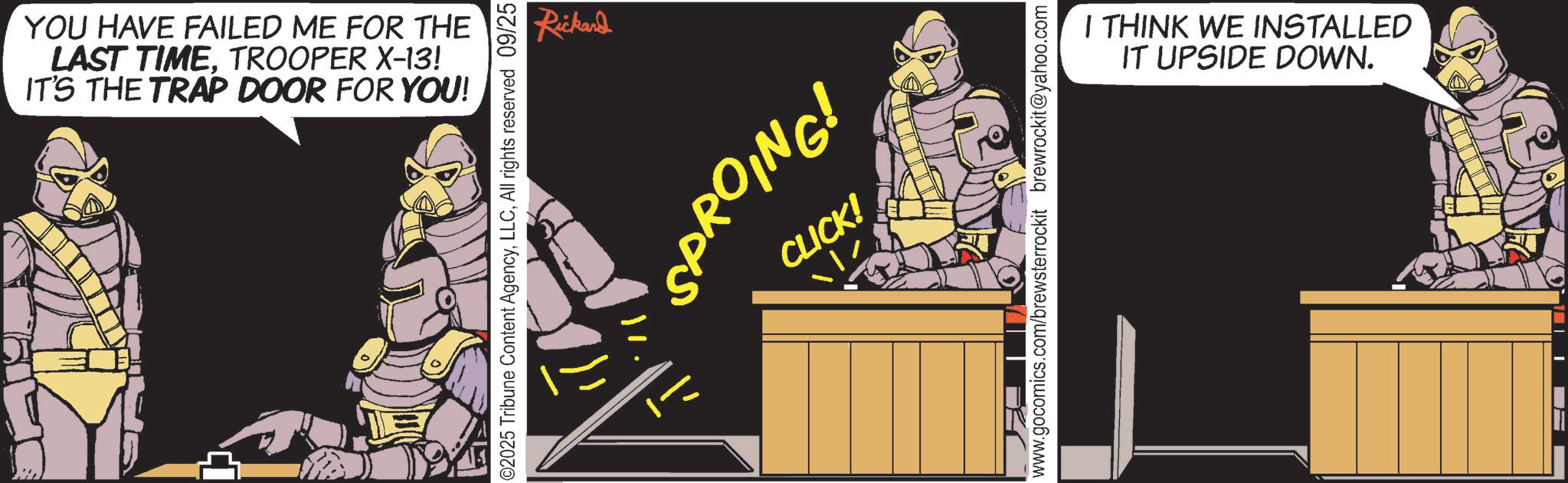 Publication OCR: YOU HAVE FAILED ME FOR THE LAST TIMETROOPER X-13! IT'S THE TRAP DOOR FOR YOU! ©2025 Tribune Content AgencyAll rights reserved 09/25 Rickard 'SPROING! CLICK! www.gocomics.com/brewsterrockit brewrockit@yahoo.com I THINK WE INSTALLED IT UPSIDE DOWN. YOU HAVE FAILED ME FOR THE LAST TIMETROOPER X - 13 ! IT'S THE TRAP DOOR FOR YOU ! © 2025 Tribune Content AgencyAll rights reserved 09/25 Rickard ' SPROING ! CLICK ! www.gocomics.com/brewsterrockit brewrockit@yahoo.com I THINK WE INSTALLED IT UPSIDE DOWN .