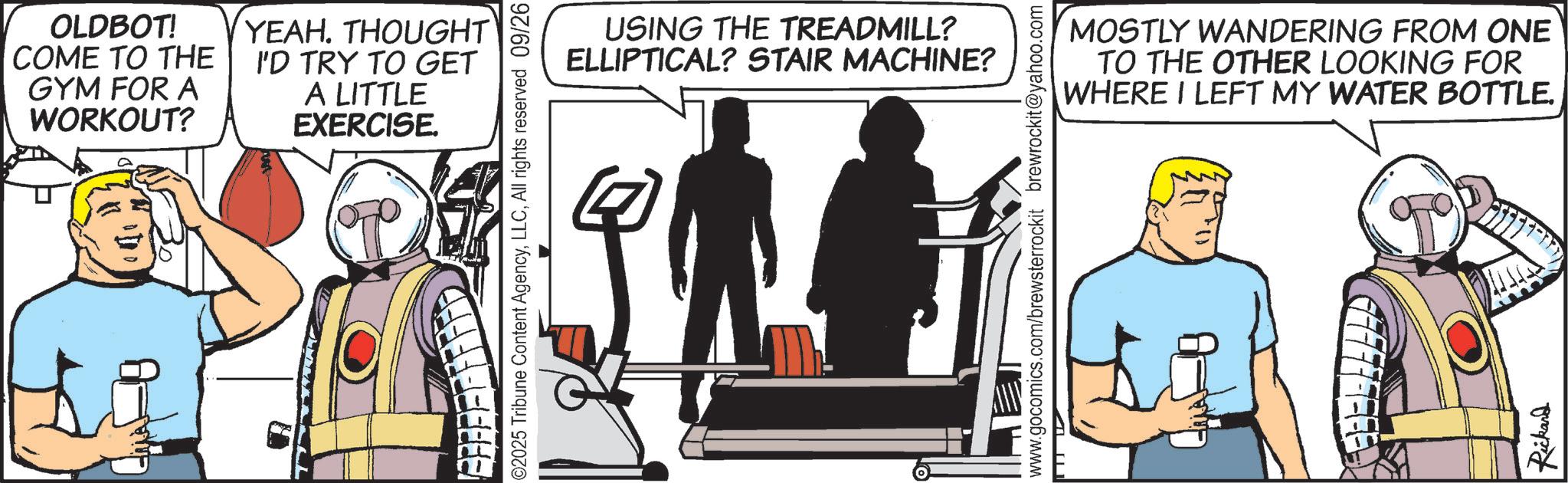 Comic book OCR: OLDBOT! COME TO THE GYM FOR A WORKOUT? YEAH. THOUGHT I'D TRY TO GET A LITTLE EXERCISE. EF F F F F F F F ED 02025 Tribune Content AgencyAll rights reserved 09/26 USING THE TREADMILL? ELLIPTICAL? STAIR MACHINE? www.gocomics.com/brewsterrockit brewrockit@yahoo.com MOSTLY WANDERING FROM ONE TO THE OTHER LOOKING FOR WHERE I LEFT MY WATER BOTTLE. Rickard OLDBOT ! COME TO THE GYM FOR A WORKOUT ? YEAH . THOUGHT I'D TRY TO GET A LITTLE EXERCISE . EF F F F F F F F ED 02025 Tribune Content AgencyAll rights reserved 09/26 USING THE TREADMILL ? ELLIPTICAL ? STAIR MACHINE ? www.gocomics.com/brewsterrockit brewrockit@yahoo.com MOSTLY WANDERING FROM ONE TO THE OTHER LOOKING FOR WHERE I LEFT MY WATER BOTTLE . Rickard