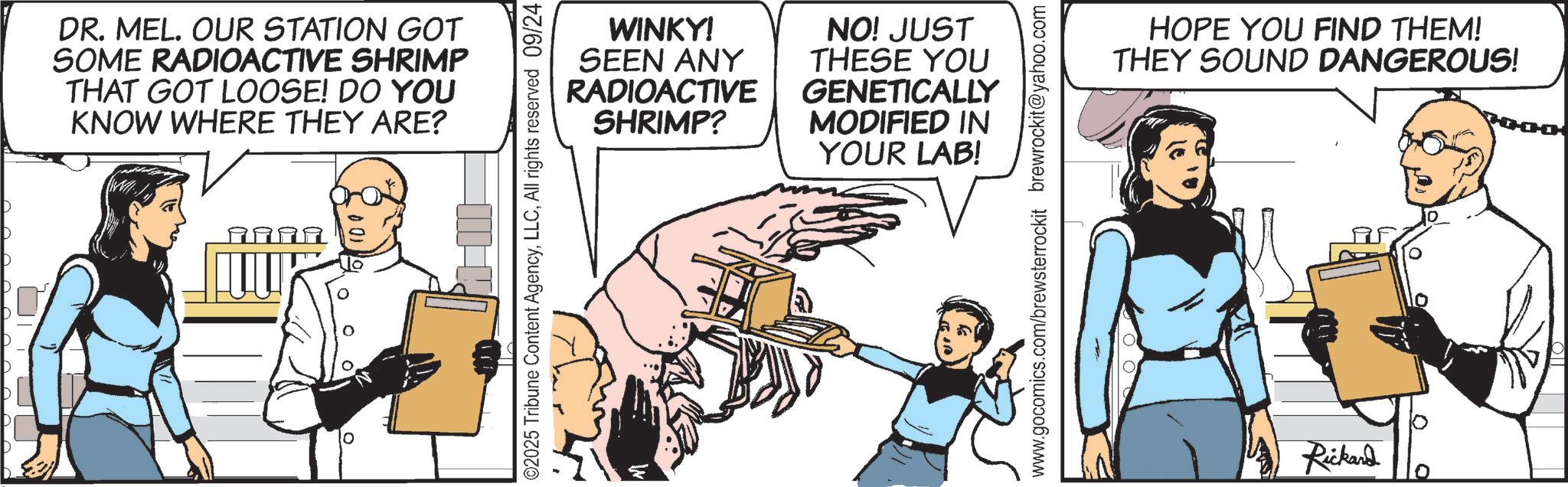 Fictional character OCR: DR. MEL. OUR STATION GOT SOME RADIOACTIVE SHRIMP THAT GOT LOOSE! DO YOU KNOW WHERE THEY ARE? WINKY! SEEN ANY RADIOACTIVE SHRIMP? NO! JUST THESE YOU GENETICALLY MODIFIED IN YOUR LAB! ©2025 Tribune Content AgencyAll rights reserved 09/24 www.gocomics.com/brewsterrockit brewrockit@yahoo.com HOPE YOU FIND THEM! THEY SOUND DANGEROUS! Rickard DR . MEL . OUR STATION GOT SOME RADIOACTIVE SHRIMP THAT GOT LOOSE ! DO YOU KNOW WHERE THEY ARE ? WINKY ! SEEN ANY RADIOACTIVE SHRIMP ? NO ! JUST THESE YOU GENETICALLY MODIFIED IN YOUR LAB ! © 2025 Tribune Content AgencyAll rights reserved 09/24 www.gocomics.com/brewsterrockit brewrockit@yahoo.com HOPE YOU FIND THEM ! THEY SOUND DANGEROUS ! Rickard