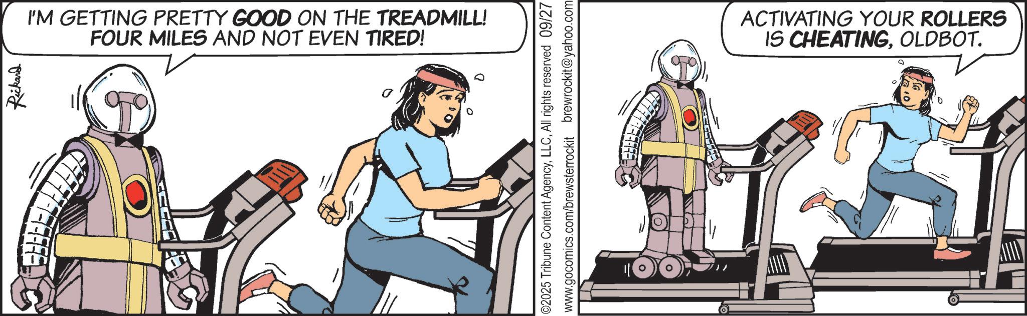 Science OCR: Rickard ?? I'M GETTING PRETTY GOOD ON THE TREADMILL! FOUR MILES AND NOT EVEN TIRED! 02025 Tribune Content AgencyAll rights reserved 09/27 www.gocomics.com/brewsterrockit brewrockit@yahoo.com ACTIVATING YOUR ROLLERS IS CHEATINGOLDBOT. 0 Rickard ?? I'M GETTING PRETTY GOOD ON THE TREADMILL ! FOUR MILES AND NOT EVEN TIRED ! 02025 Tribune Content AgencyAll rights reserved 09/27 www.gocomics.com/brewsterrockit brewrockit@yahoo.com ACTIVATING YOUR ROLLERS IS CHEATINGOLDBOT . 0