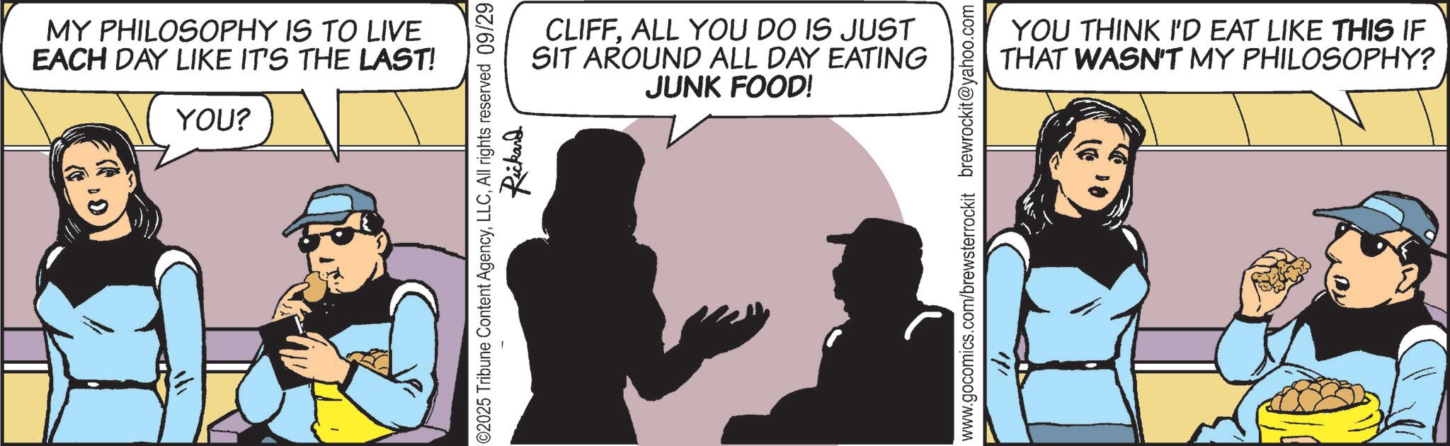 Publication OCR: MY PHILOSOPHY IS TO LIVE EACH DAY LIKE IT'S THE LAST! YOU? ? CLIFFALL YOU DO IS JUST SIT AROUND ALL DAY EATING JUNK FOOD! ©2025 Tribune Content AgencyAll rights reserved 09/29 Rickand www.gocomics.com/brewsterrockit brewrockit@yahoo.com YOU THINK I'D EAT LIKE THIS IF THAT WASN'T MY PHILOSOPHY? MY PHILOSOPHY IS TO LIVE EACH DAY LIKE IT'S THE LAST ! YOU ? ? CLIFFALL YOU DO IS JUST SIT AROUND ALL DAY EATING JUNK FOOD ! © 2025 Tribune Content AgencyAll rights reserved 09/29 Rickand www.gocomics.com/brewsterrockit brewrockit@yahoo.com YOU THINK I'D EAT LIKE THIS IF THAT WASN'T MY PHILOSOPHY ?