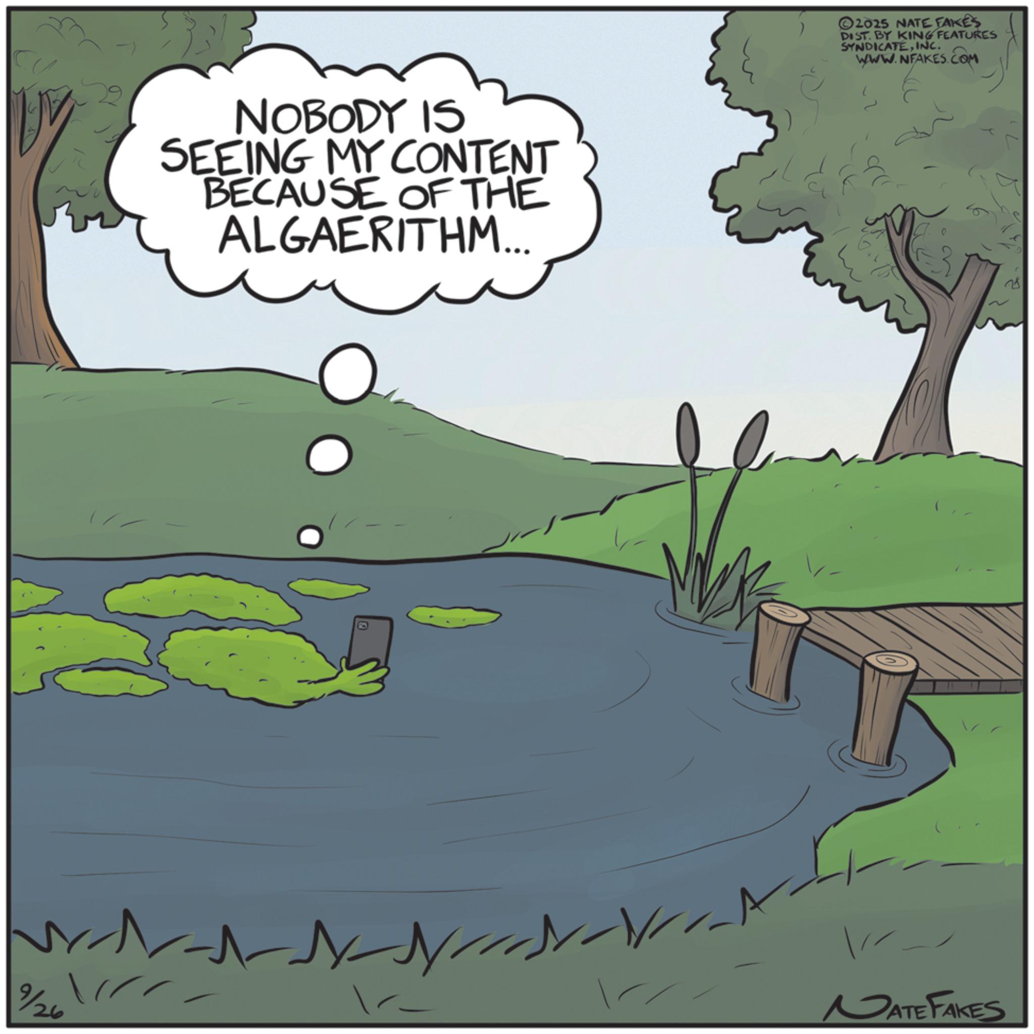Lacustrine plain OCR: 9/26 NOBODY IS SEEING MY CONTENT BECAUSE OF THE ALGAERITHM... E ©2025 NATE FAKES DIST. BY KING FEATURES SYNDICATEINC. WWW.NFAKES.COM NATE FAKES 9/26 NOBODY IS SEEING MY CONTENT BECAUSE OF THE ALGAERITHM ... E © 2025 NATE FAKES DIST . BY KING FEATURES SYNDICATEINC . WWW.NFAKES.COM NATE FAKES