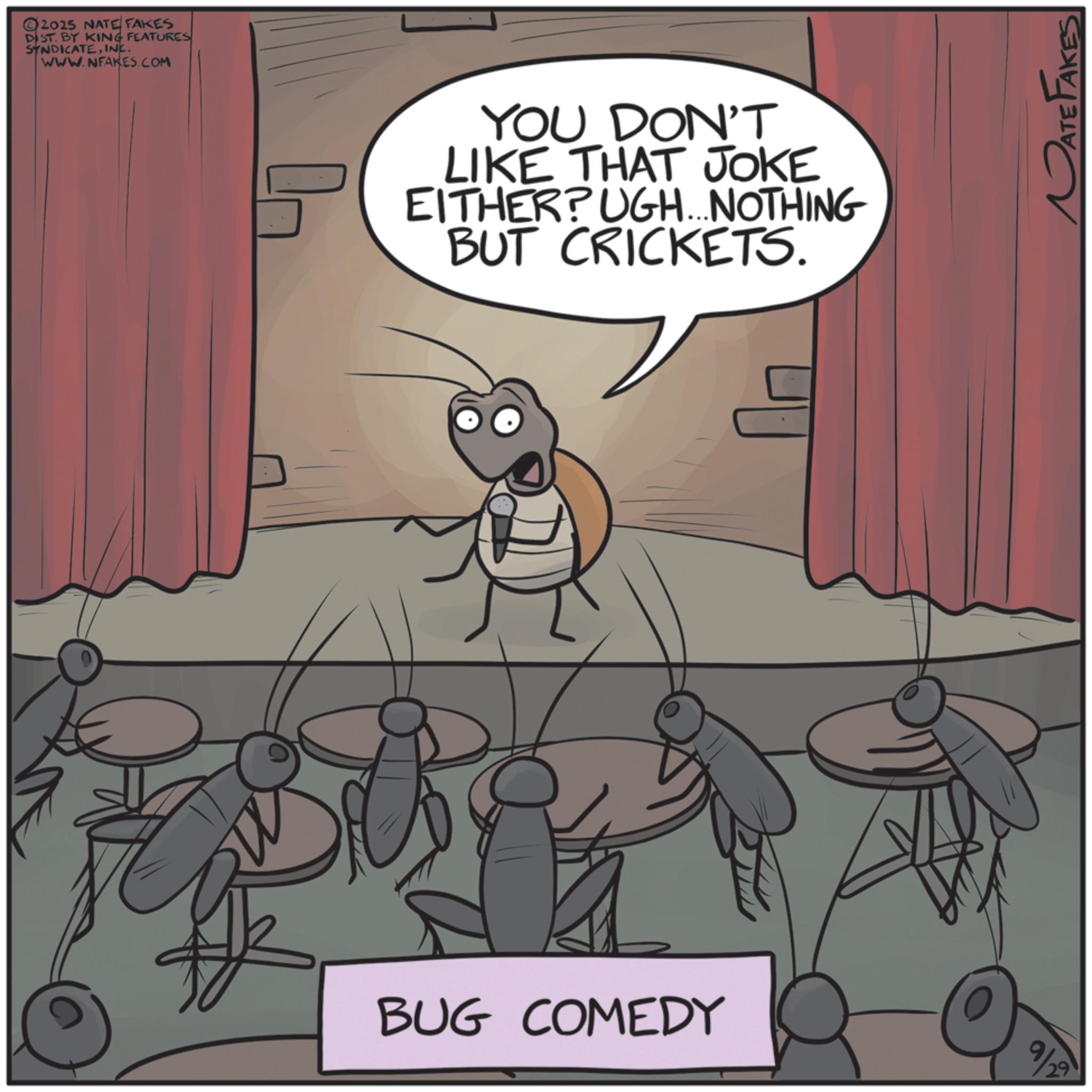 Arthropod OCR: 2025 NATE FAKES DIST. BY KING FEATURES SYNDICATEINC. WWW.NFAKES.COM YOU DON'T LIKE THAT JOKE EITHER?UGH...NOTHING BUT CRICKETS. BUG COMEDY 9/29 DATE FAKES 2025 NATE FAKES DIST . BY KING FEATURES SYNDICATEINC . WWW.NFAKES.COM YOU DON'T LIKE THAT JOKE EITHER ? UGH ... NOTHING BUT CRICKETS . BUG COMEDY 9/29 DATE FAKES
