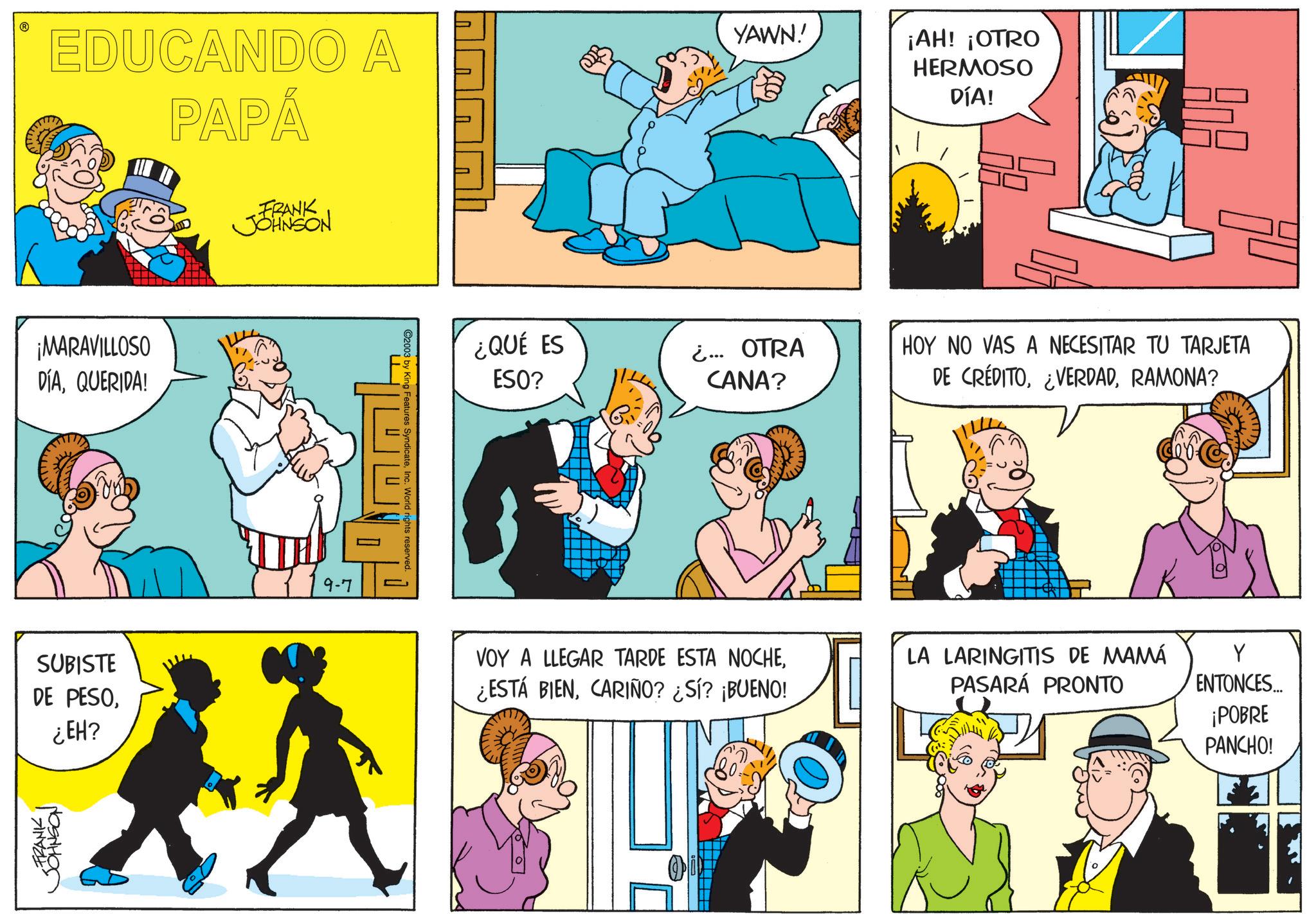Fictional character OCR: EDUCANDO A PAPÁ YAWN!' ¡AH! ¡OTRO HERMOSO DÍA! ¡MARAVILLOSO DÍAQUERIDA! SUBISTE DE PESO¿EH? FRANK I JOHNSON FRANK JOHNSON 79-7 E ©2003 by King Features SyndicateInc. World rights reserved. ¿QUÉ ES ESO? ¿... OTRA CANA? HOY NO VAS A NECESITAR TU TARJETA DE CRÉDITORAMONA? VOY A LLEGAR TARDE ESTA NOCHECARIÑO? ¿SÍ? ¡BUENO! LA LARINGITIS DE MAMÁ PASARÁ PRONTO Y ENTONCES... ¡POBRE PANCHO! EDUCANDO A PAPÁ YAWN ! ' ¡ AH ! ¡ OTRO HERMOSO DÍA ! ¡ MARAVILLOSO DÍAQUERIDA ! SUBISTE DE PESO¿ EH ? FRANK I JOHNSON FRANK JOHNSON 79-7 E © 2003 by King Features SyndicateInc. World rights reserved . ¿ QUÉ ES ESO ? ¿ ... OTRA CANA ? HOY NO VAS A NECESITAR TU TARJETA DE CRÉDITO¿ VERDADRAMONA ? VOY A LLEGAR TARDE ESTA NOCHE¿ ESTÁ BIENCARIÑO ? ¿ SÍ ? ¡ BUENO ! LA LARINGITIS DE MAMÁ PASARÁ PRONTO Y ENTONCES ... ¡ POBRE PANCHO !