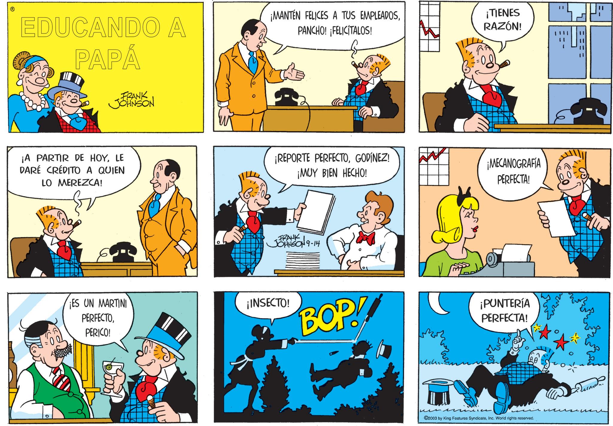 Fiction OCR: ? EDUCANDO A PAPÁ FRANK JOHNSON ¡MANTEN FELICES A TUS EMPLEADOSPANCHO! FELICITALOS! ¡A PARTIR DE HOYLE DARÉ CRÉDITO A QUIEN LO MEREZCA! ¡REPORTE PERFECTOGODÍNEZ! ¡MUY BIEN HECHO! ES UN MARTINI PERFECTOPERICO! -FRANK JOHNSON 9-14 ¡INSECTO! BOP! ?? " ¡TIENES RAZÓN! ¡MECANOGRAFIA PERFECTA! ¡PUNTERÍA PERFECTA! ©2003 by King Features SyndicateInc. World rights reserved. ? EDUCANDO A PAPÁ FRANK JOHNSON ¡ MANTEN FELICES A TUS EMPLEADOSPANCHO ! FELICITALOS ! ¡ A PARTIR DE HOYLE DARÉ CRÉDITO A QUIEN LO MEREZCA ! ¡ REPORTE PERFECTOGODÍNEZ ! ¡ MUY BIEN HECHO ! ES UN MARTINI PERFECTOPERICO ! -FRANK JOHNSON 9-14 ¡ INSECTO ! BOP ! ?? " ¡ TIENES RAZÓN ! ¡ MECANOGRAFIA PERFECTA ! ¡ PUNTERÍA PERFECTA ! © 2003 by King Features SyndicateInc. World rights reserved .